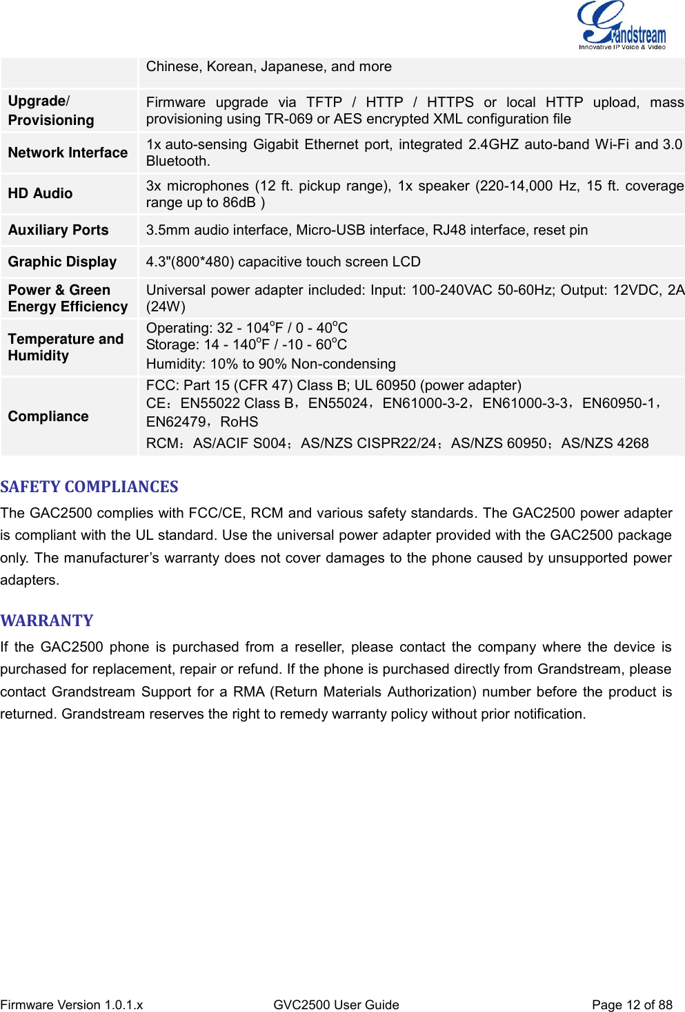  Firmware Version 1.0.1.x GVC2500 User Guide Page 12 of 88  Chinese, Korean, Japanese, and more Upgrade/ Provisioning Firmware  upgrade  via  TFTP  /  HTTP  /  HTTPS  or  local  HTTP  upload,  mass provisioning using TR-069 or AES encrypted XML configuration file Network Interface 1x auto-sensing Gigabit Ethernet port, integrated 2.4GHZ auto-band Wi-Fi and 3.0 Bluetooth. HD Audio 3x microphones (12 ft. pickup range), 1x speaker (220-14,000 Hz, 15 ft. coverage range up to 86dB ) Auxiliary Ports 3.5mm audio interface, Micro-USB interface, RJ48 interface, reset pin Graphic Display 4.3&quot;(800*480) capacitive touch screen LCD Power &amp; Green Energy Efficiency Universal power adapter included: Input: 100-240VAC 50-60Hz; Output: 12VDC, 2A (24W) Temperature and Humidity Operating: 32 - 104oF / 0 - 40oC Storage: 14 - 140oF / -10 - 60oC Humidity: 10% to 90% Non-condensing Compliance FCC: Part 15 (CFR 47) Class B; UL 60950 (power adapter) CE：EN55022 Class B，EN55024，EN61000-3-2，EN61000-3-3，EN60950-1，EN62479，RoHS RCM：AS/ACIF S004；AS/NZS CISPR22/24；AS/NZS 60950；AS/NZS 4268 SAFETY COMPLIANCES The GAC2500 complies with FCC/CE, RCM and various safety standards. The GAC2500 power adapter is compliant with the UL standard. Use the universal power adapter provided with the GAC2500 package only. The manufacturer’s warranty does not cover damages to the phone caused by unsupported power adapters. WARRANTY If the  GAC2500  phone is  purchased from a  reseller, please contact the company where the device  is purchased for replacement, repair or refund. If the phone is purchased directly from Grandstream, please contact Grandstream Support for a RMA (Return Materials Authorization) number before the product is returned. Grandstream reserves the right to remedy warranty policy without prior notification. 