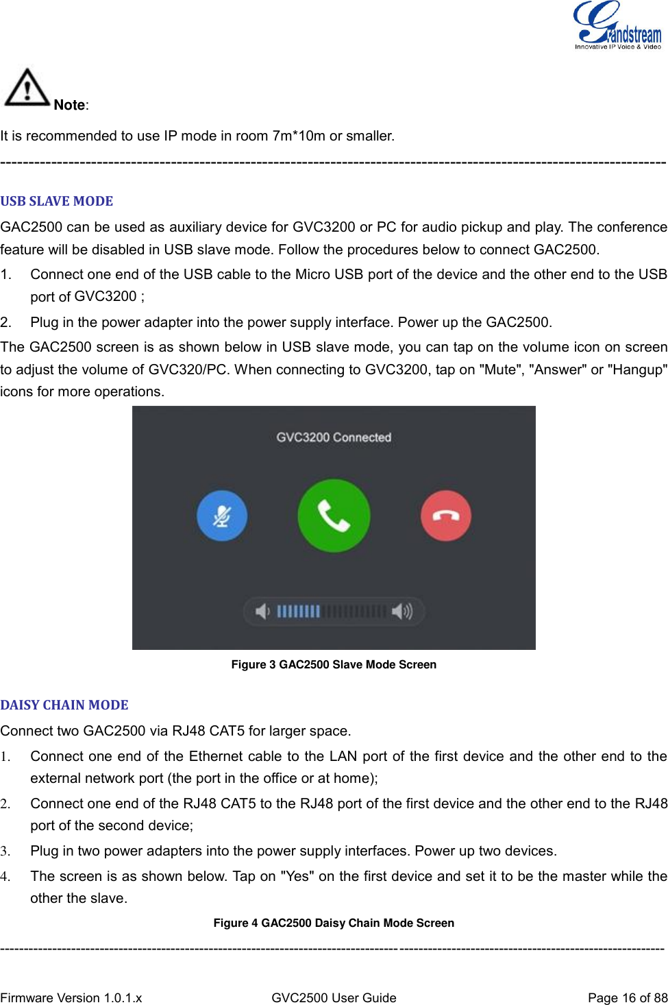  Firmware Version 1.0.1.x GVC2500 User Guide Page 16 of 88  Note: It is recommended to use IP mode in room 7m*10m or smaller. --------------------------------------------------------------------------------------------------------------------- USB SLAVE MODE GAC2500 can be used as auxiliary device for GVC3200 or PC for audio pickup and play. The conference feature will be disabled in USB slave mode. Follow the procedures below to connect GAC2500. 1.  Connect one end of the USB cable to the Micro USB port of the device and the other end to the USB port of GVC3200/PC; 2.  Plug in the power adapter into the power supply interface. Power up the GAC2500. The GAC2500 screen is as shown below in USB slave mode, you can tap on the volume icon on screen to adjust the volume of GVC320/PC. When connecting to GVC3200, tap on &quot;Mute&quot;, &quot;Answer&quot; or &quot;Hangup&quot; icons for more operations.  Figure 3 GAC2500 Slave Mode Screen DAISY CHAIN MODE Connect two GAC2500 via RJ48 CAT5 for larger space. 1.  Connect one end of the Ethernet cable to the LAN port of the first device and the other end to the external network port (the port in the office or at home);   2.  Connect one end of the RJ48 CAT5 to the RJ48 port of the first device and the other end to the RJ48 port of the second device;   3.  Plug in two power adapters into the power supply interfaces. Power up two devices. 4.  The screen is as shown below. Tap on &quot;Yes&quot; on the first device and set it to be the master while the other the slave. Figure 4 GAC2500 Daisy Chain Mode Screen -------------------------------------------------------------------------------------------------------------------------------------------- GVC3200 ; 