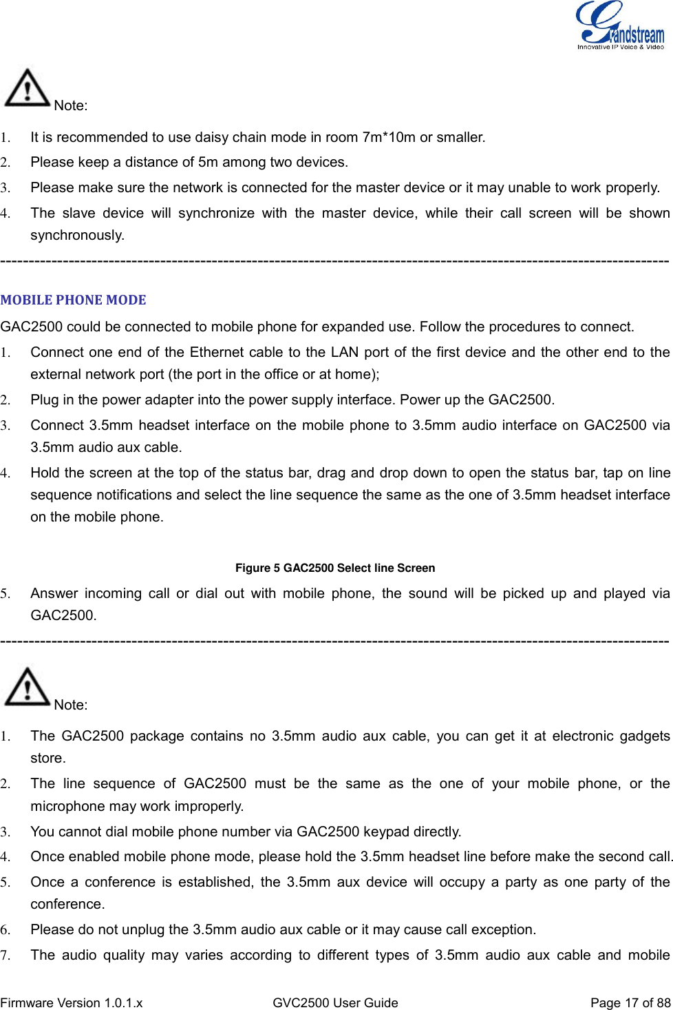  Firmware Version 1.0.1.x GVC2500 User Guide Page 17 of 88  Note: 1.  It is recommended to use daisy chain mode in room 7m*10m or smaller. 2.  Please keep a distance of 5m among two devices. 3.  Please make sure the network is connected for the master device or it may unable to work properly.   4.  The  slave  device  will  synchronize  with  the  master  device,  while  their  call  screen  will  be  shown synchronously. --------------------------------------------------------------------------------------------------------------------- MOBILE PHONE MODE GAC2500 could be connected to mobile phone for expanded use. Follow the procedures to connect. 1.  Connect one end of the Ethernet cable to the LAN port of the first device and the other end to the external network port (the port in the office or at home);   2.  Plug in the power adapter into the power supply interface. Power up the GAC2500. 3.  Connect 3.5mm headset interface on the mobile phone to 3.5mm audio interface on GAC2500 via 3.5mm audio aux cable. 4.  Hold the screen at the top of the status bar, drag and drop down to open the status bar, tap on line sequence notifications and select the line sequence the same as the one of 3.5mm headset interface on the mobile phone.    Figure 5 GAC2500 Select line Screen 5.  Answer  incoming  call or  dial  out  with  mobile  phone,  the  sound  will  be  picked  up  and  played  via GAC2500. --------------------------------------------------------------------------------------------------------------------- Note: 1.  The GAC2500 package contains no 3.5mm  audio aux cable,  you  can get it  at  electronic  gadgets store. 2.  The  line  sequence  of  GAC2500  must  be  the  same  as  the  one  of  your  mobile  phone,  or  the microphone may work improperly. 3.  You cannot dial mobile phone number via GAC2500 keypad directly. 4.  Once enabled mobile phone mode, please hold the 3.5mm headset line before make the second call. 5.  Once a conference is established,  the 3.5mm aux device  will occupy a party as  one party of  the conference. 6.  Please do not unplug the 3.5mm audio aux cable or it may cause call exception. 7.  The  audio  quality  may  varies  according  to  different  types  of  3.5mm  audio  aux  cable  and  mobile 