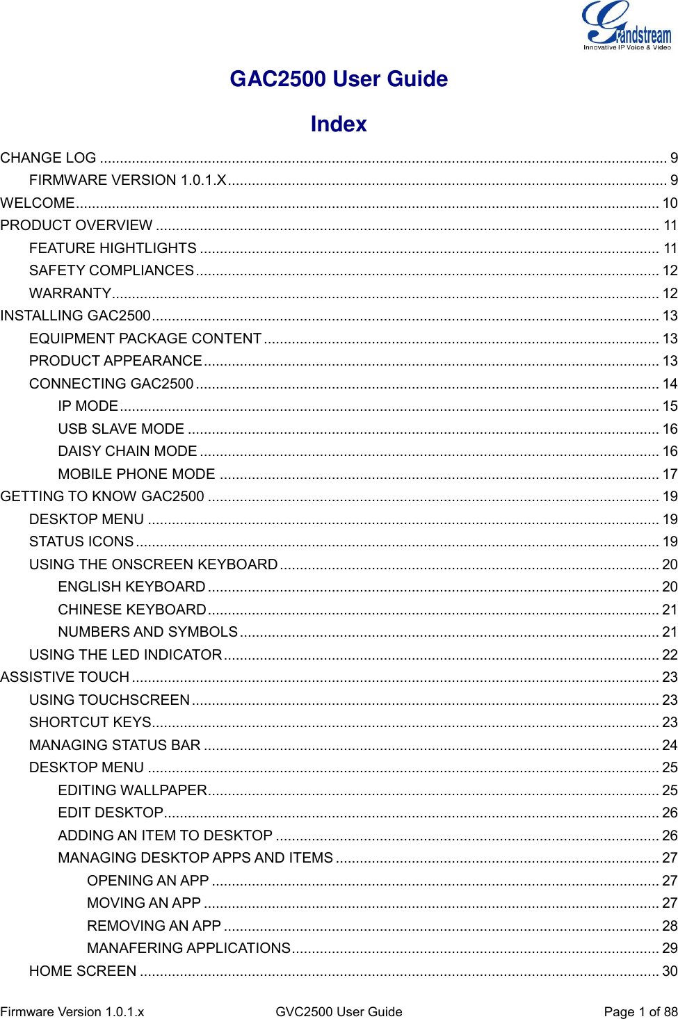  Firmware Version 1.0.1.x GVC2500 User Guide Page 1 of 88  GAC2500 User Guide Index CHANGE LOG .............................................................................................................................................. 9 FIRMWARE VERSION 1.0.1.X .............................................................................................................. 9 WELCOME .................................................................................................................................................. 10 PRODUCT OVERVIEW .............................................................................................................................. 11 FEATURE HIGHTLIGHTS ................................................................................................................... 11 SAFETY COMPLIANCES .................................................................................................................... 12 WARRANTY ......................................................................................................................................... 12 INSTALLING GAC2500 ............................................................................................................................... 13 EQUIPMENT PACKAGE CONTENT ................................................................................................... 13 PRODUCT APPEARANCE .................................................................................................................. 13 CONNECTING GAC2500 .................................................................................................................... 14 IP MODE ....................................................................................................................................... 15 USB SLAVE MODE ...................................................................................................................... 16 DAISY CHAIN MODE ................................................................................................................... 16 MOBILE PHONE MODE .............................................................................................................. 17 GETTING TO KNOW GAC2500 ................................................................................................................. 19 DESKTOP MENU ................................................................................................................................ 19 STATUS ICONS ................................................................................................................................... 19 USING THE ONSCREEN KEYBOARD ............................................................................................... 20 ENGLISH KEYBOARD ................................................................................................................. 20 CHINESE KEYBOARD ................................................................................................................. 21 NUMBERS AND SYMBOLS ......................................................................................................... 21 USING THE LED INDICATOR ............................................................................................................. 22 ASSISTIVE TOUCH .................................................................................................................................... 23 USING TOUCHSCREEN ..................................................................................................................... 23 SHORTCUT KEYS............................................................................................................................... 23 MANAGING STATUS BAR .................................................................................................................. 24 DESKTOP MENU ................................................................................................................................ 25 EDITING WALLPAPER................................................................................................................. 25 EDIT DESKTOP............................................................................................................................ 26 ADDING AN ITEM TO DESKTOP ................................................................................................ 26 MANAGING DESKTOP APPS AND ITEMS ................................................................................. 27 OPENING AN APP ................................................................................................................ 27 MOVING AN APP .................................................................................................................. 27 REMOVING AN APP ............................................................................................................. 28 MANAFERING APPLICATIONS ............................................................................................ 29 HOME SCREEN .................................................................................................................................. 30 