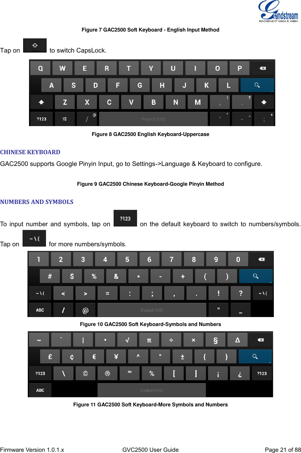  Firmware Version 1.0.1.x GVC2500 User Guide Page 21 of 88  Figure 7 GAC2500 Soft Keyboard - English Input Method Tap on    to switch CapsLock.   Figure 8 GAC2500 English Keyboard-Uppercase   CHINESE KEYBOARD GAC2500 supports Google Pinyin Input, go to Settings-&gt;Language &amp; Keyboard to configure.  Figure 9 GAC2500 Chinese Keyboard-Google Pinyin Method   NUMBERS AND SYMBOLS To input number and symbols, tap on    on the default keyboard to switch to numbers/symbols. Tap on    for more numbers/symbols.  Figure 10 GAC2500 Soft Keyboard-Symbols and Numbers  Figure 11 GAC2500 Soft Keyboard-More Symbols and Numbers 