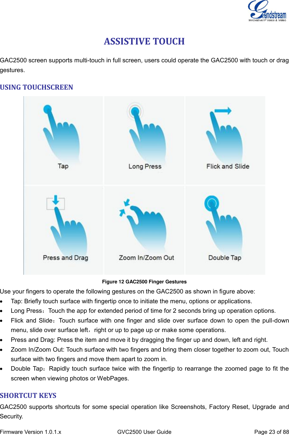  Firmware Version 1.0.1.x GVC2500 User Guide Page 23 of 88  ASSISTIVE TOUCH GAC2500 screen supports multi-touch in full screen, users could operate the GAC2500 with touch or drag gestures. USING TOUCHSCREEN    Figure 12 GAC2500 Finger Gestures   Use your fingers to operate the following gestures on the GAC2500 as shown in figure above:   Tap: Briefly touch surface with fingertip once to initiate the menu, options or applications.     Long Press：Touch the app for extended period of time for 2 seconds bring up operation options.   Flick and Slide：Touch surface with one finger and slide over surface down to open the pull-down menu, slide over surface left，right or up to page up or make some operations.     Press and Drag: Press the item and move it by dragging the finger up and down, left and right.   Zoom In/Zoom Out: Touch surface with two fingers and bring them closer together to zoom out, Touch surface with two fingers and move them apart to zoom in.   Double Tap：Rapidly touch surface twice with the fingertip to rearrange the zoomed page to fit the screen when viewing photos or WebPages. SHORTCUT KEYS GAC2500 supports shortcuts for some special operation like Screenshots, Factory Reset, Upgrade  and Security. 