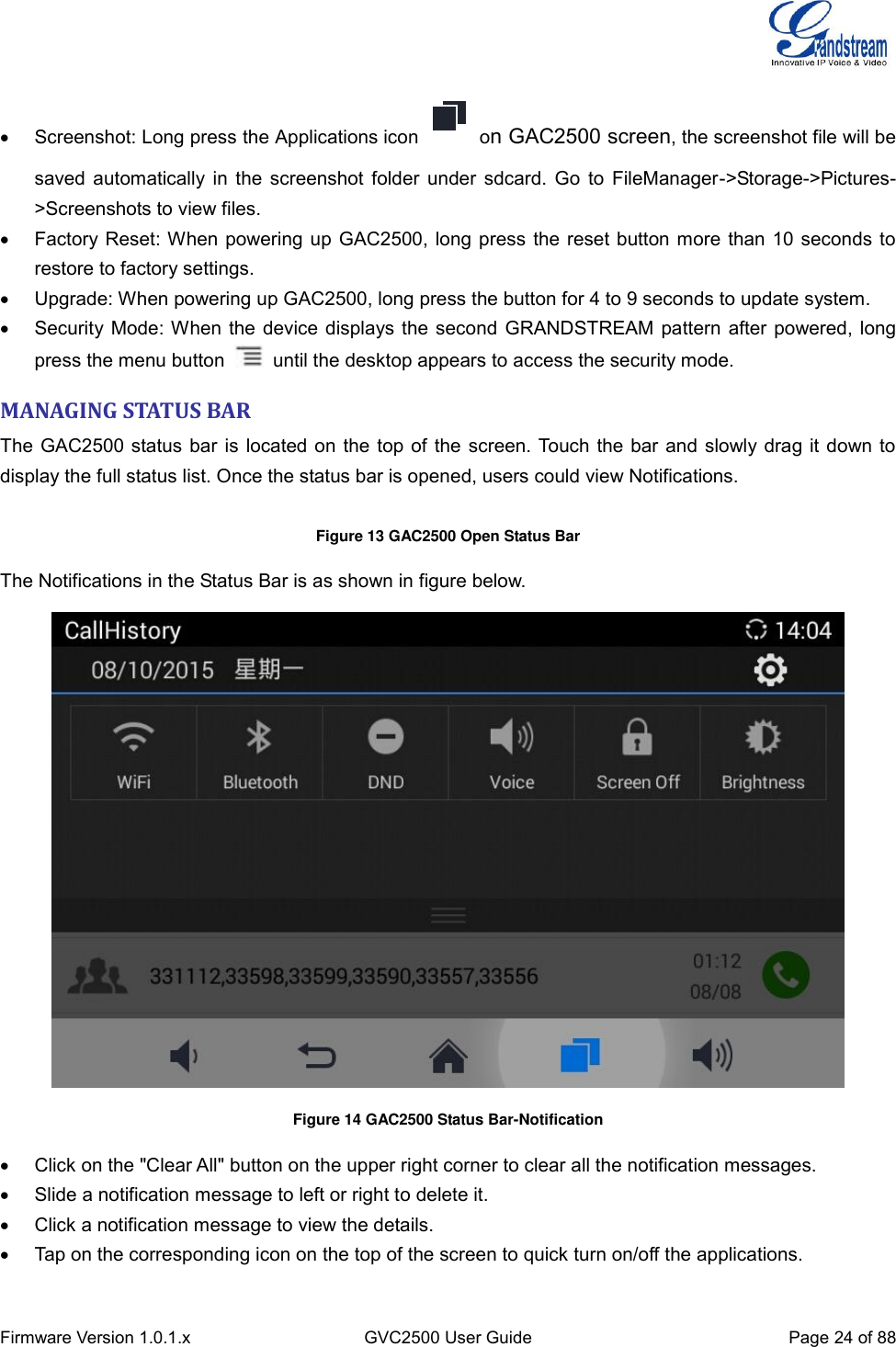  Firmware Version 1.0.1.x GVC2500 User Guide Page 24 of 88    Screenshot: Long press the Applications icon on GAC2500 screen, the screenshot file will be saved automatically in the screenshot folder under sdcard. Go to FileManager-&gt;Storage-&gt;Pictures-&gt;Screenshots to view files.   Factory Reset: When powering up GAC2500, long press the reset button more than 10 seconds to restore to factory settings.     Upgrade: When powering up GAC2500, long press the button for 4 to 9 seconds to update system.   Security Mode: When the device displays the second GRANDSTREAM pattern after powered, long press the menu button    until the desktop appears to access the security mode. MANAGING STATUS BAR The GAC2500 status bar is located on the top of the screen. Touch the bar and slowly drag it down to display the full status list. Once the status bar is opened, users could view Notifications.  Figure 13 GAC2500 Open Status Bar The Notifications in the Status Bar is as shown in figure below.  Figure 14 GAC2500 Status Bar-Notification   Click on the &quot;Clear All&quot; button on the upper right corner to clear all the notification messages.   Slide a notification message to left or right to delete it.   Click a notification message to view the details.   Tap on the corresponding icon on the top of the screen to quick turn on/off the applications. 