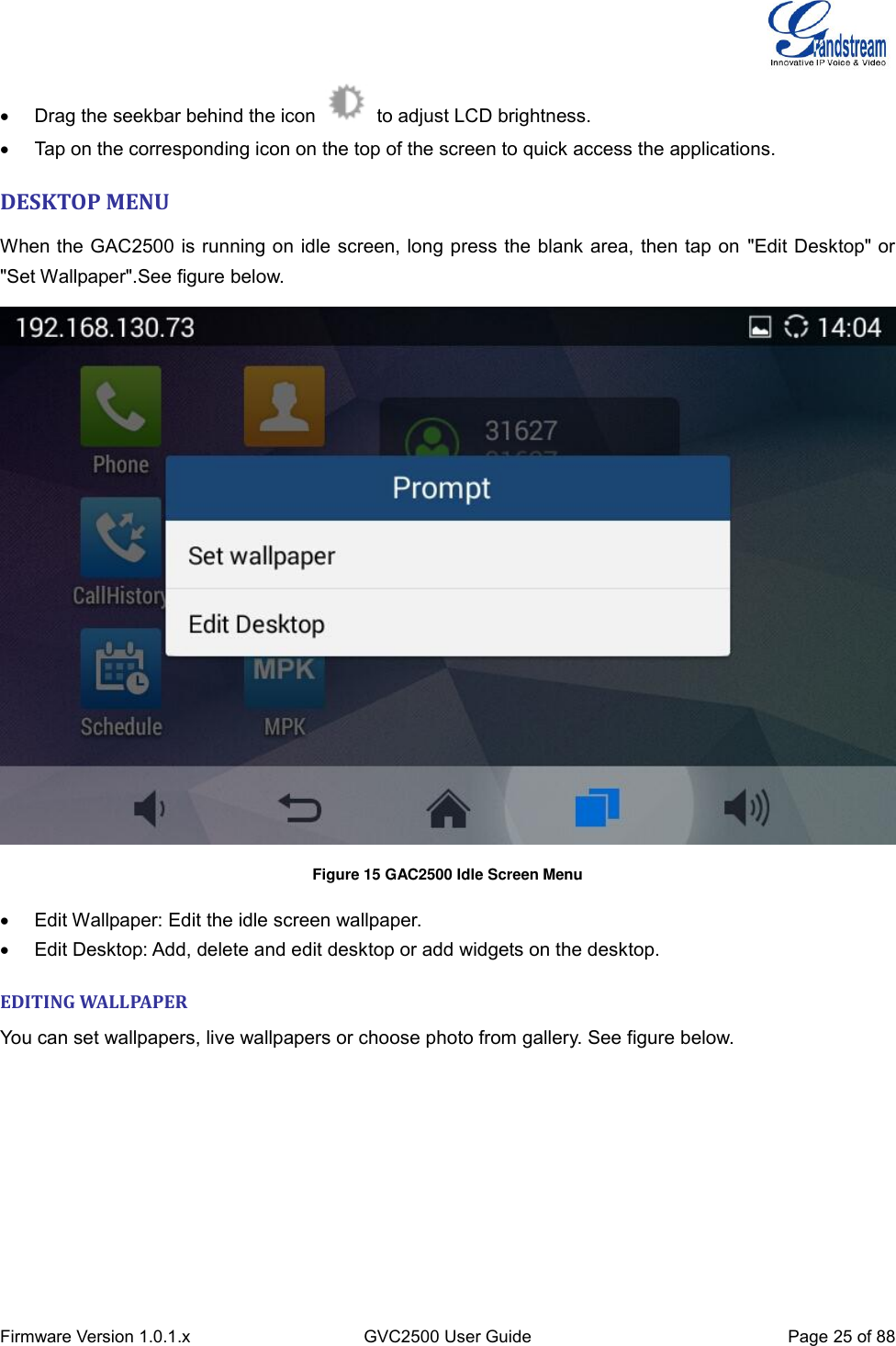  Firmware Version 1.0.1.x GVC2500 User Guide Page 25 of 88    Drag the seekbar behind the icon    to adjust LCD brightness.   Tap on the corresponding icon on the top of the screen to quick access the applications. DESKTOP MENU When the GAC2500 is running on idle screen, long press the blank area, then tap on &quot;Edit Desktop&quot; or &quot;Set Wallpaper&quot;.See figure below.  Figure 15 GAC2500 Idle Screen Menu   Edit Wallpaper: Edit the idle screen wallpaper.   Edit Desktop: Add, delete and edit desktop or add widgets on the desktop. EDITING WALLPAPER You can set wallpapers, live wallpapers or choose photo from gallery. See figure below. 