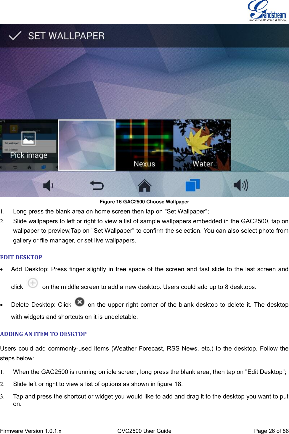  Firmware Version 1.0.1.x GVC2500 User Guide Page 26 of 88   Figure 16 GAC2500 Choose Wallpaper 1. Long press the blank area on home screen then tap on &quot;Set Wallpaper&quot;; 2.  Slide wallpapers to left or right to view a list of sample wallpapers embedded in the GAC2500, tap on wallpaper to preview,Tap on &quot;Set Wallpaper&quot; to confirm the selection. You can also select photo from gallery or file manager, or set live wallpapers. EDIT DESKTOP     Add Desktop: Press finger slightly in free space of the screen and fast slide to the last screen and click    on the middle screen to add a new desktop. Users could add up to 8 desktops.     Delete Desktop: Click    on the upper right corner of the blank desktop to delete it. The desktop with widgets and shortcuts on it is undeletable. ADDING AN ITEM TO DESKTOP Users could add commonly-used items (Weather Forecast, RSS News, etc.) to the desktop. Follow the steps below: 1.  When the GAC2500 is running on idle screen, long press the blank area, then tap on &quot;Edit Desktop&quot;; 2.  Slide left or right to view a list of options as shown in figure 18. 3.  Tap and press the shortcut or widget you would like to add and drag it to the desktop you want to put on. 