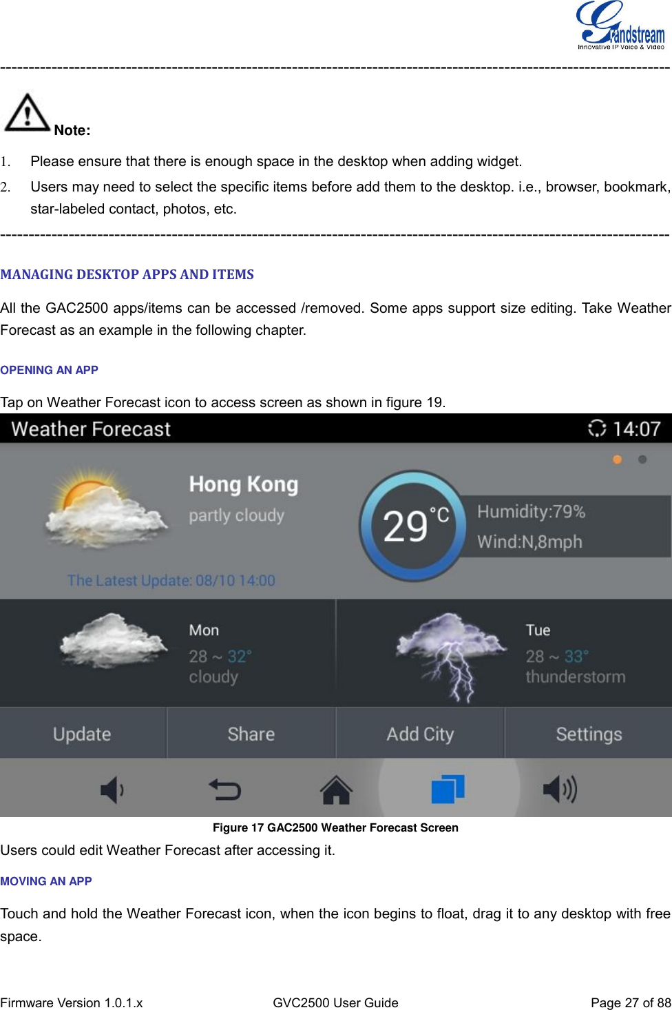  Firmware Version 1.0.1.x GVC2500 User Guide Page 27 of 88  --------------------------------------------------------------------------------------------------------------------- Note: 1.  Please ensure that there is enough space in the desktop when adding widget. 2.  Users may need to select the specific items before add them to the desktop. i.e., browser, bookmark, star-labeled contact, photos, etc. --------------------------------------------------------------------------------------------------------------------- MANAGING DESKTOP APPS AND ITEMS All the GAC2500 apps/items can be accessed /removed. Some apps support size editing. Take Weather Forecast as an example in the following chapter. OPENING AN APP Tap on Weather Forecast icon to access screen as shown in figure 19.  Figure 17 GAC2500 Weather Forecast Screen Users could edit Weather Forecast after accessing it. MOVING AN APP Touch and hold the Weather Forecast icon, when the icon begins to float, drag it to any desktop with free space. 