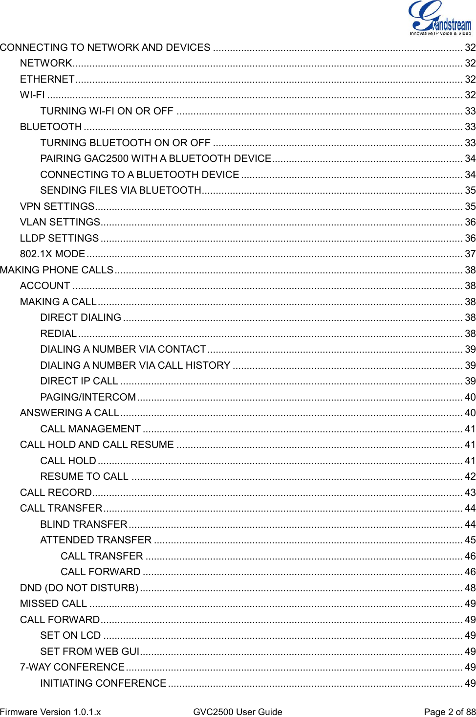  Firmware Version 1.0.1.x GVC2500 User Guide Page 2 of 88  CONNECTING TO NETWORK AND DEVICES ......................................................................................... 32 NETWORK ........................................................................................................................................... 32 ETHERNET .......................................................................................................................................... 32 WI-FI .................................................................................................................................................... 32 TURNING WI-FI ON OR OFF ...................................................................................................... 33 BLUETOOTH ....................................................................................................................................... 33 TURNING BLUETOOTH ON OR OFF ......................................................................................... 33 PAIRING GAC2500 WITH A BLUETOOTH DEVICE .................................................................... 34 CONNECTING TO A BLUETOOTH DEVICE ............................................................................... 34 SENDING FILES VIA BLUETOOTH ............................................................................................. 35 VPN SETTINGS ................................................................................................................................... 35 VLAN SETTINGS ................................................................................................................................. 36 LLDP SETTINGS ................................................................................................................................. 36 802.1X MODE ...................................................................................................................................... 37 MAKING PHONE CALLS ............................................................................................................................ 38 ACCOUNT ........................................................................................................................................... 38 MAKING A CALL .................................................................................................................................. 38 DIRECT DIALING ......................................................................................................................... 38 REDIAL ......................................................................................................................................... 38 DIALING A NUMBER VIA CONTACT ........................................................................................... 39 DIALING A NUMBER VIA CALL HISTORY .................................................................................. 39 DIRECT IP CALL .......................................................................................................................... 39 PAGING/INTERCOM .................................................................................................................... 40 ANSWERING A CALL .......................................................................................................................... 40 CALL MANAGEMENT .................................................................................................................. 41 CALL HOLD AND CALL RESUME ...................................................................................................... 41 CALL HOLD .................................................................................................................................. 41 RESUME TO CALL ...................................................................................................................... 42 CALL RECORD.................................................................................................................................... 43 CALL TRANSFER ................................................................................................................................ 44 BLIND TRANSFER ....................................................................................................................... 44 ATTENDED TRANSFER .............................................................................................................. 45 CALL TRANSFER ................................................................................................................. 46 CALL FORWARD .................................................................................................................. 46 DND (DO NOT DISTURB) ................................................................................................................... 48 MISSED CALL ..................................................................................................................................... 49 CALL FORWARD ................................................................................................................................. 49 SET ON LCD ................................................................................................................................ 49 SET FROM WEB GUI ................................................................................................................... 49 7-WAY CONFERENCE ........................................................................................................................ 49 INITIATING CONFERENCE ......................................................................................................... 49 