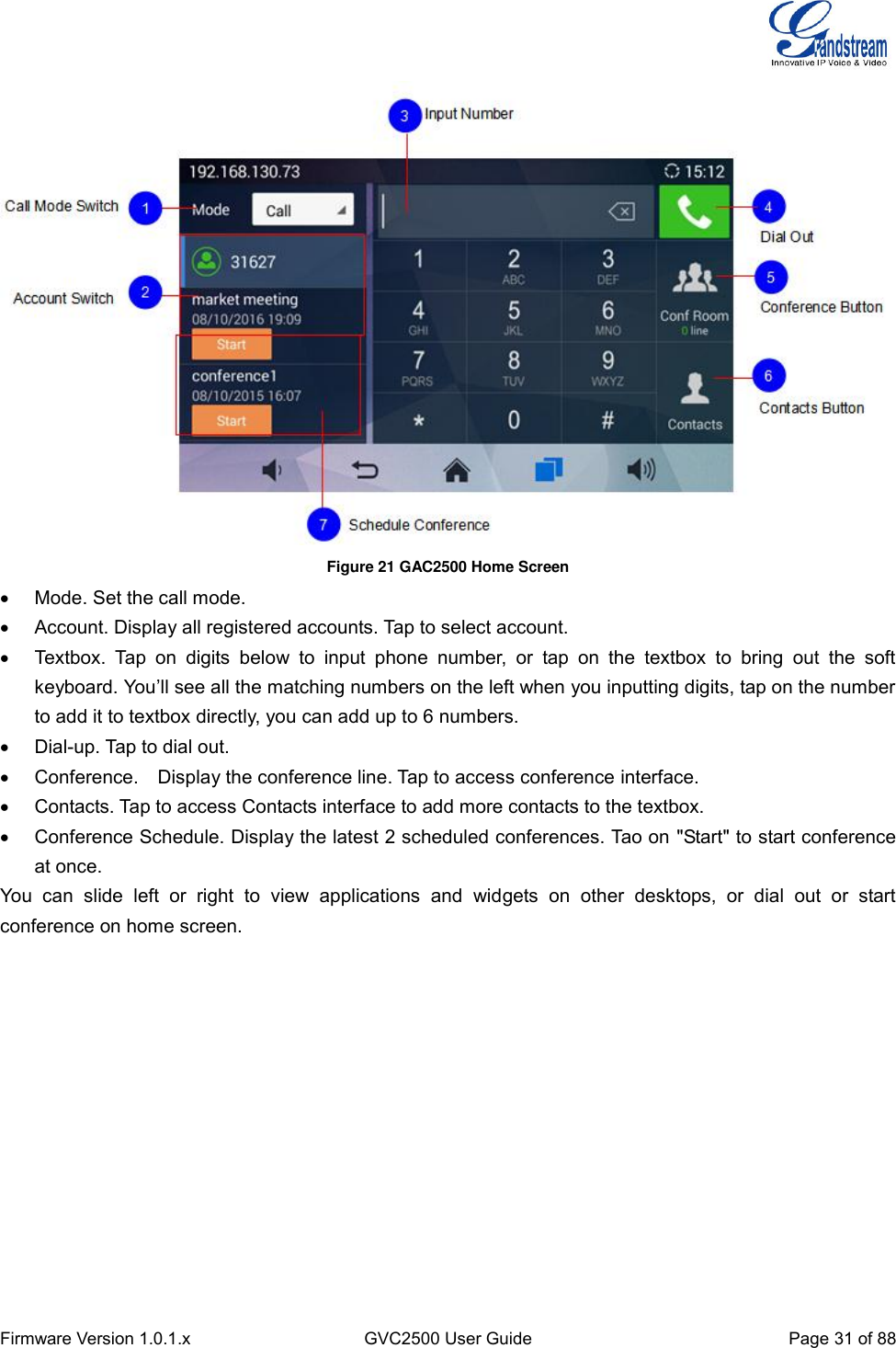  Firmware Version 1.0.1.x GVC2500 User Guide Page 31 of 88   Figure 21 GAC2500 Home Screen   Mode. Set the call mode.   Account. Display all registered accounts. Tap to select account.   Textbox.  Tap  on  digits  below  to  input  phone  number,  or  tap  on  the  textbox  to  bring  out  the  soft keyboard. You’ll see all the matching numbers on the left when you inputting digits, tap on the number to add it to textbox directly, you can add up to 6 numbers.   Dial-up. Tap to dial out.   Conference.    Display the conference line. Tap to access conference interface.   Contacts. Tap to access Contacts interface to add more contacts to the textbox.   Conference Schedule. Display the latest 2 scheduled conferences. Tao on &quot;Start&quot; to start conference at once. You  can  slide  left  or  right  to  view  applications  and  widgets  on  other  desktops,  or  dial  out  or  start conference on home screen. 