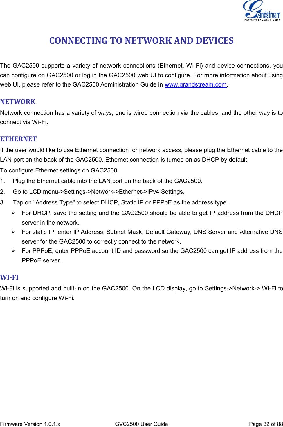  Firmware Version 1.0.1.x GVC2500 User Guide Page 32 of 88  CONNECTING TO NETWORK AND DEVICES   The GAC2500 supports a variety of network connections (Ethernet, Wi-Fi) and device connections, you can configure on GAC2500 or log in the GAC2500 web UI to configure. For more information about using web UI, please refer to the GAC2500 Administration Guide in www.grandstream.com. NETWORK Network connection has a variety of ways, one is wired connection via the cables, and the other way is to connect via Wi-Fi.   ETHERNET If the user would like to use Ethernet connection for network access, please plug the Ethernet cable to the LAN port on the back of the GAC2500. Ethernet connection is turned on as DHCP by default. To configure Ethernet settings on GAC2500: 1.  Plug the Ethernet cable into the LAN port on the back of the GAC2500. 2.  Go to LCD menu-&gt;Settings-&gt;Network-&gt;Ethernet-&gt;IPv4 Settings.   3.  Tap on &quot;Address Type&quot; to select DHCP, Static IP or PPPoE as the address type.   For DHCP, save the setting and the GAC2500 should be able to get IP address from the DHCP server in the network.   For static IP, enter IP Address, Subnet Mask, Default Gateway, DNS Server and Alternative DNS server for the GAC2500 to correctly connect to the network.   For PPPoE, enter PPPoE account ID and password so the GAC2500 can get IP address from the PPPoE server. WI-FI Wi-Fi is supported and built-in on the GAC2500. On the LCD display, go to Settings-&gt;Network-&gt; Wi-Fi to turn on and configure Wi-Fi. 