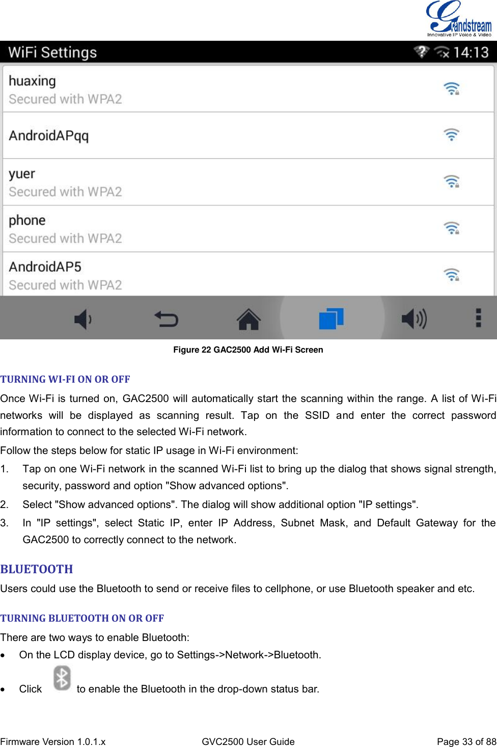  Firmware Version 1.0.1.x GVC2500 User Guide Page 33 of 88   Figure 22 GAC2500 Add Wi-Fi Screen  TURNING WI-FI ON OR OFF Once Wi-Fi is turned on, GAC2500 will automatically start the scanning within the range. A list of Wi-Fi networks  will  be  displayed  as  scanning  result.  Tap  on  the  SSID  and  enter  the  correct  password information to connect to the selected Wi-Fi network. Follow the steps below for static IP usage in Wi-Fi environment: 1.  Tap on one Wi-Fi network in the scanned Wi-Fi list to bring up the dialog that shows signal strength, security, password and option &quot;Show advanced options&quot;. 2.  Select &quot;Show advanced options&quot;. The dialog will show additional option &quot;IP settings&quot;. 3.  In  &quot;IP  settings&quot;,  select  Static  IP,  enter  IP  Address,  Subnet  Mask,  and  Default  Gateway  for  the GAC2500 to correctly connect to the network. BLUETOOTH Users could use the Bluetooth to send or receive files to cellphone, or use Bluetooth speaker and etc.   TURNING BLUETOOTH ON OR OFF There are two ways to enable Bluetooth:   On the LCD display device, go to Settings-&gt;Network-&gt;Bluetooth.   Click  to enable the Bluetooth in the drop-down status bar.   