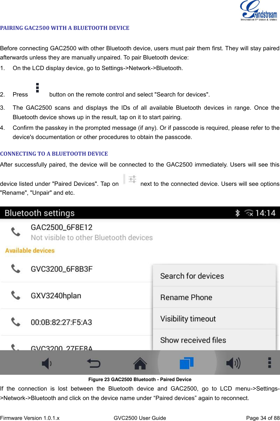  Firmware Version 1.0.1.x GVC2500 User Guide Page 34 of 88  PAIRING GAC2500 WITH A BLUETOOTH DEVICE   Before connecting GAC2500 with other Bluetooth device, users must pair them first. They will stay paired afterwards unless they are manually unpaired. To pair Bluetooth device: 1.  On the LCD display device, go to Settings-&gt;Network-&gt;Bluetooth. 2.  Press   button on the remote control and select &quot;Search for devices&quot;. 3.  The  GAC2500  scans  and  displays  the  IDs  of  all  available  Bluetooth  devices  in  range.  Once  the Bluetooth device shows up in the result, tap on it to start pairing. 4.  Confirm the passkey in the prompted message (if any). Or if passcode is required, please refer to the device&apos;s documentation or other procedures to obtain the passcode. CONNECTING TO A BLUETOOTH DEVICE After successfully paired, the device will be connected to the GAC2500 immediately. Users will see this device listed under &quot;Paired Devices&quot;. Tap on    next to the connected device. Users will see options &quot;Rename&quot;, &quot;Unpair&quot; and etc.   Figure 23 GAC2500 Bluetooth - Paired Device If  the  connection  is  lost  between  the  Bluetooth  device  and  GAC2500,  go  to  LCD  menu-&gt;Settings-&gt;Network-&gt;Bluetooth and click on the device name under “Paired devices” again to reconnect. 