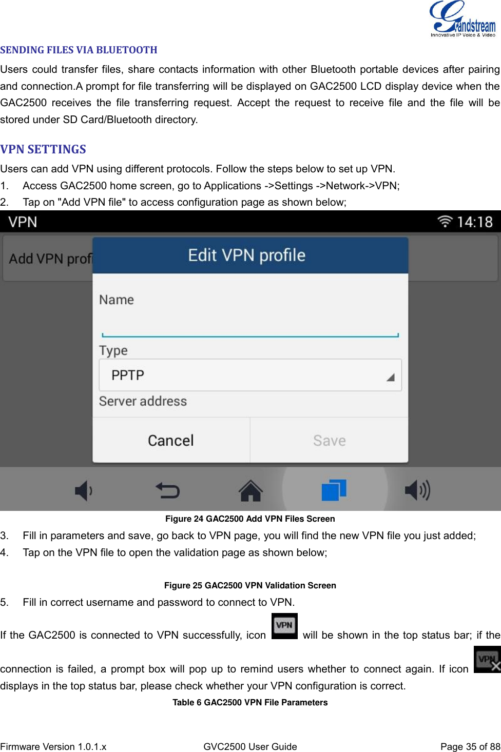  Firmware Version 1.0.1.x GVC2500 User Guide Page 35 of 88  SENDING FILES VIA BLUETOOTH Users could transfer files, share contacts information with other Bluetooth portable devices after pairing and connection.A prompt for file transferring will be displayed on GAC2500 LCD display device when the GAC2500  receives  the  file  transferring  request.  Accept  the  request  to  receive  file  and  the  file  will  be stored under SD Card/Bluetooth directory. VPN SETTINGS Users can add VPN using different protocols. Follow the steps below to set up VPN. 1.  Access GAC2500 home screen, go to Applications -&gt;Settings -&gt;Network-&gt;VPN; 2.  Tap on &quot;Add VPN file&quot; to access configuration page as shown below;  Figure 24 GAC2500 Add VPN Files Screen 3.  Fill in parameters and save, go back to VPN page, you will find the new VPN file you just added; 4.  Tap on the VPN file to open the validation page as shown below;  Figure 25 GAC2500 VPN Validation Screen  5.  Fill in correct username and password to connect to VPN. If the GAC2500 is connected to VPN successfully, icon    will be shown in the top status bar; if the connection is failed, a prompt box will pop up to remind users whether to connect again. If icon   displays in the top status bar, please check whether your VPN configuration is correct. Table 6 GAC2500 VPN File Parameters 