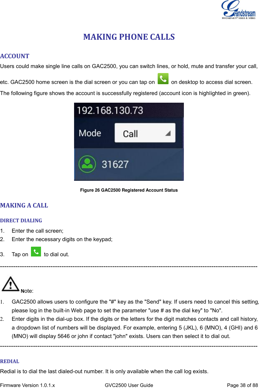  Firmware Version 1.0.1.x GVC2500 User Guide Page 38 of 88  MAKING PHONE CALLS ACCOUNT Users could make single line calls on GAC2500, you can switch lines, or hold, mute and transfer your call, etc. GAC2500 home screen is the dial screen or you can tap on    on desktop to access dial screen. The following figure shows the account is successfully registered (account icon is highlighted in green).    Figure 26 GAC2500 Registered Account Status MAKING A CALL DIRECT DIALING 1.  Enter the call screen; 2.  Enter the necessary digits on the keypad; 3.  Tap on   to dial out. --------------------------------------------------------------------------------------------------------------------- Note: 1.  GAC2500 allows users to configure the &quot;#&quot; key as the &quot;Send&quot; key. If users need to cancel this setting, please log in the built-in Web page to set the parameter &quot;use # as the dial key&quot; to &quot;No&quot;.   2.  Enter digits in the dial-up box. If the digits or the letters for the digit matches contacts and call history, a dropdown list of numbers will be displayed. For example, entering 5 (JKL), 6 (MNO), 4 (GHI) and 6 (MNO) will display 5646 or john if contact &quot;john&quot; exists. Users can then select it to dial out. --------------------------------------------------------------------------------------------------------------------- REDIAL Redial is to dial the last dialed-out number. It is only available when the call log exists.   