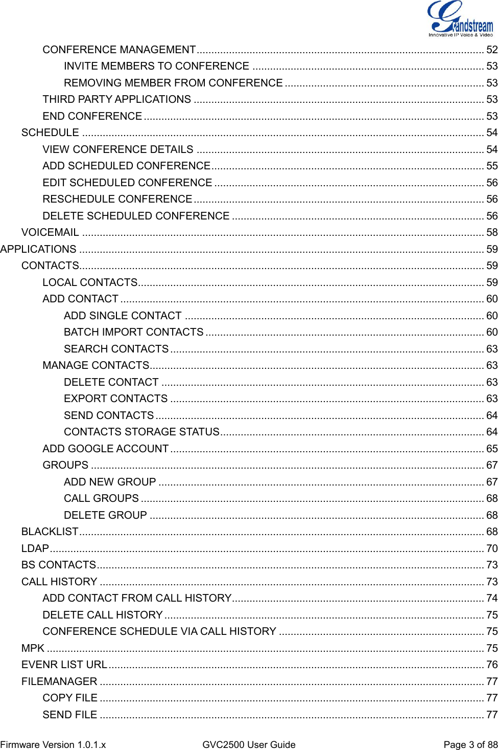  Firmware Version 1.0.1.x GVC2500 User Guide Page 3 of 88  CONFERENCE MANAGEMENT .................................................................................................. 52 INVITE MEMBERS TO CONFERENCE ............................................................................... 53 REMOVING MEMBER FROM CONFERENCE .................................................................... 53 THIRD PARTY APPLICATIONS ................................................................................................... 53 END CONFERENCE .................................................................................................................... 53 SCHEDULE ......................................................................................................................................... 54 VIEW CONFERENCE DETAILS .................................................................................................. 54 ADD SCHEDULED CONFERENCE ............................................................................................. 55 EDIT SCHEDULED CONFERENCE ............................................................................................ 56 RESCHEDULE CONFERENCE ................................................................................................... 56 DELETE SCHEDULED CONFERENCE ...................................................................................... 56 VOICEMAIL ......................................................................................................................................... 58 APPLICATIONS .......................................................................................................................................... 59 CONTACTS.......................................................................................................................................... 59 LOCAL CONTACTS...................................................................................................................... 59 ADD CONTACT ............................................................................................................................ 60 ADD SINGLE CONTACT ...................................................................................................... 60 BATCH IMPORT CONTACTS ............................................................................................... 60 SEARCH CONTACTS ........................................................................................................... 63 MANAGE CONTACTS .................................................................................................................. 63 DELETE CONTACT .............................................................................................................. 63 EXPORT CONTACTS ........................................................................................................... 63 SEND CONTACTS ................................................................................................................ 64 CONTACTS STORAGE STATUS .......................................................................................... 64 ADD GOOGLE ACCOUNT ........................................................................................................... 65 GROUPS ...................................................................................................................................... 67 ADD NEW GROUP ............................................................................................................... 67 CALL GROUPS ..................................................................................................................... 68 DELETE GROUP .................................................................................................................. 68 BLACKLIST .......................................................................................................................................... 68 LDAP .................................................................................................................................................... 70 BS CONTACTS .................................................................................................................................... 73 CALL HISTORY ................................................................................................................................... 73 ADD CONTACT FROM CALL HISTORY...................................................................................... 74 DELETE CALL HISTORY ............................................................................................................. 75 CONFERENCE SCHEDULE VIA CALL HISTORY ...................................................................... 75 MPK ..................................................................................................................................................... 75 EVENR LIST URL ................................................................................................................................ 76 FILEMANAGER ................................................................................................................................... 77 COPY FILE ................................................................................................................................... 77 SEND FILE ................................................................................................................................... 77 