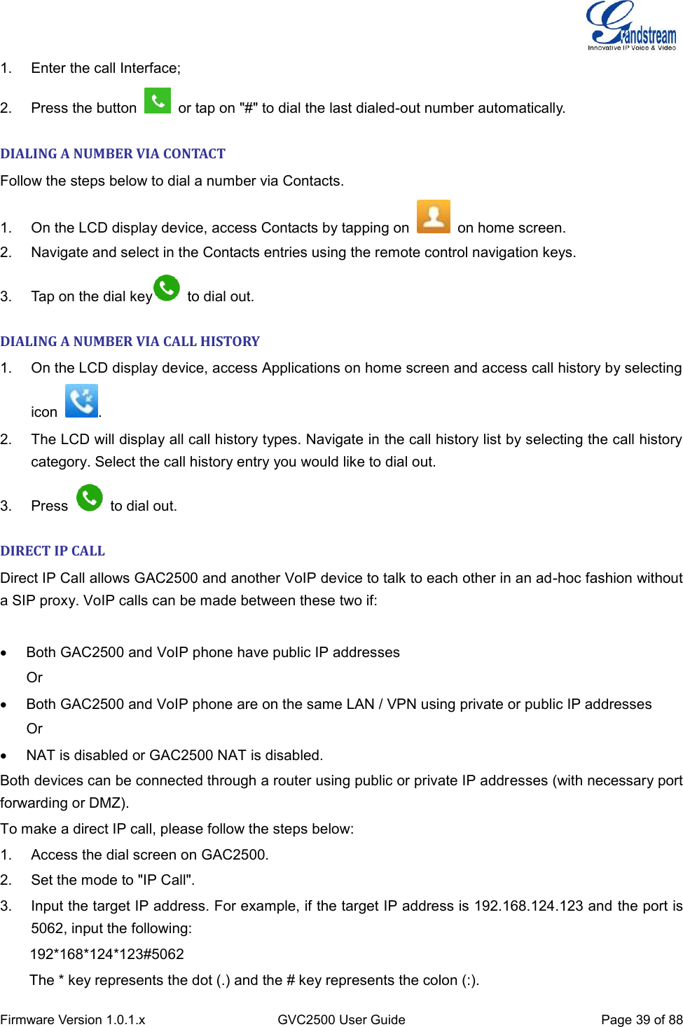  Firmware Version 1.0.1.x GVC2500 User Guide Page 39 of 88  1.  Enter the call Interface; 2.  Press the button    or tap on &quot;#&quot; to dial the last dialed-out number automatically.   DIALING A NUMBER VIA CONTACT Follow the steps below to dial a number via Contacts. 1.  On the LCD display device, access Contacts by tapping on    on home screen. 2.  Navigate and select in the Contacts entries using the remote control navigation keys. 3.  Tap on the dial key   to dial out. DIALING A NUMBER VIA CALL HISTORY 1.  On the LCD display device, access Applications on home screen and access call history by selecting icon  . 2.  The LCD will display all call history types. Navigate in the call history list by selecting the call history category. Select the call history entry you would like to dial out. 3.  Press    to dial out. DIRECT IP CALL Direct IP Call allows GAC2500 and another VoIP device to talk to each other in an ad-hoc fashion without a SIP proxy. VoIP calls can be made between these two if:      Both GAC2500 and VoIP phone have public IP addresses Or   Both GAC2500 and VoIP phone are on the same LAN / VPN using private or public IP addresses Or   NAT is disabled or GAC2500 NAT is disabled. Both devices can be connected through a router using public or private IP addresses (with necessary port forwarding or DMZ). To make a direct IP call, please follow the steps below: 1.  Access the dial screen on GAC2500. 2.  Set the mode to &quot;IP Call&quot;. 3.  Input the target IP address. For example, if the target IP address is 192.168.124.123 and the port is 5062, input the following:       192*168*124*123#5062 The * key represents the dot (.) and the # key represents the colon (:). 