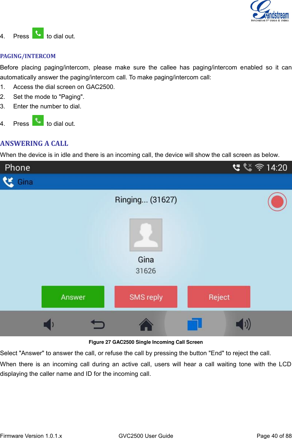  Firmware Version 1.0.1.x GVC2500 User Guide Page 40 of 88  4.  Press    to dial out. PAGING/INTERCOM Before  placing  paging/intercom,  please  make  sure  the  callee  has  paging/intercom  enabled  so  it  can automatically answer the paging/intercom call. To make paging/intercom call: 1.  Access the dial screen on GAC2500. 2.  Set the mode to &quot;Paging&quot;. 3.  Enter the number to dial. 4.  Press    to dial out. ANSWERING A CALL   When the device is in idle and there is an incoming call, the device will show the call screen as below.    Figure 27 GAC2500 Single Incoming Call Screen  Select &quot;Answer&quot; to answer the call, or refuse the call by pressing the button &quot;End&quot; to reject the call. When there is an  incoming call  during an  active call, users  will hear a  call  waiting tone  with the  LCD displaying the caller name and ID for the incoming call. 