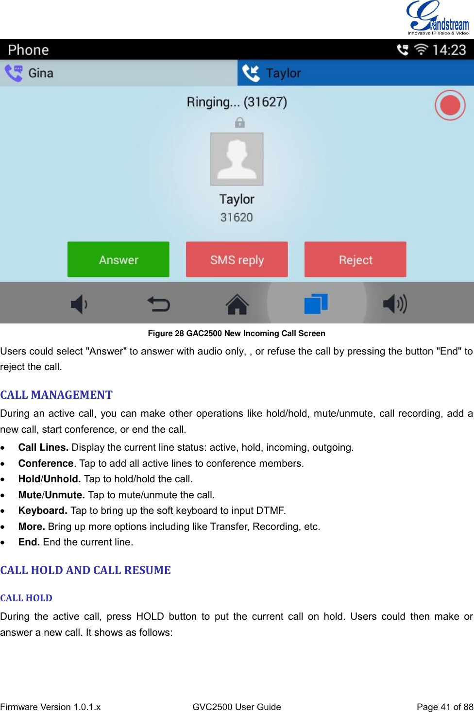  Firmware Version 1.0.1.x GVC2500 User Guide Page 41 of 88   Figure 28 GAC2500 New Incoming Call Screen   Users could select &quot;Answer&quot; to answer with audio only, , or refuse the call by pressing the button &quot;End&quot; to reject the call.   CALL MANAGEMENT During an active call, you can make other operations like hold/hold, mute/unmute, call recording, add a new call, start conference, or end the call.  Call Lines. Display the current line status: active, hold, incoming, outgoing.  Conference. Tap to add all active lines to conference members.    Hold/Unhold. Tap to hold/hold the call.  Mute/Unmute. Tap to mute/unmute the call.  Keyboard. Tap to bring up the soft keyboard to input DTMF.  More. Bring up more options including like Transfer, Recording, etc.  End. End the current line. CALL HOLD AND CALL RESUME CALL HOLD   During  the  active  call,  press  HOLD  button  to  put  the  current  call  on  hold.  Users  could  then  make  or answer a new call. It shows as follows: 