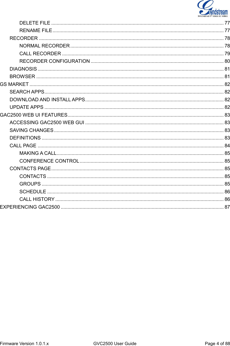  Firmware Version 1.0.1.x GVC2500 User Guide Page 4 of 88  DELETE FILE ............................................................................................................................... 77 RENAME FILE .............................................................................................................................. 77 RECORDER ........................................................................................................................................ 78 NORMAL RECORDER ................................................................................................................. 78 CALL RECORDER ....................................................................................................................... 79 RECORDER CONFIGURATION .................................................................................................. 80 DIAGNOSIS ......................................................................................................................................... 81 BROWSER .......................................................................................................................................... 81 GS MARKET ............................................................................................................................................... 82 SEARCH APPS .................................................................................................................................... 82 DOWNLOAD AND INSTALL APPS ...................................................................................................... 82 UPDATE APPS .................................................................................................................................... 82 GAC2500 WEB UI FEATURES ................................................................................................................... 83 ACCESSING GAC2500 WEB GUI ...................................................................................................... 83 SAVING CHANGES ............................................................................................................................. 83 DEFINITIONS ...................................................................................................................................... 83 CALL PAGE ......................................................................................................................................... 84 MAKING A CALL ........................................................................................................................... 85 CONFERENCE CONTROL .......................................................................................................... 85 CONTACTS PAGE ............................................................................................................................... 85 CONTACTS .................................................................................................................................. 85 GROUPS ...................................................................................................................................... 85 SCHEDULE .................................................................................................................................. 86 CALL HISTORY ............................................................................................................................ 86 EXPERIENCING GAC2500 ........................................................................................................................ 87    