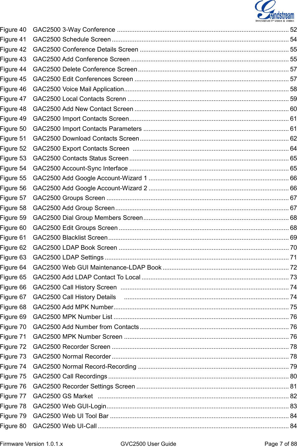  Firmware Version 1.0.1.x GVC2500 User Guide Page 7 of 88  Figure 40    GAC2500 3-Way Conference .................................................................................................. 52 Figure 41    GAC2500 Schedule Screen ..................................................................................................... 54 Figure 42    GAC2500 Conference Details Screen ..................................................................................... 55 Figure 43    GAC2500 Add Conference Screen .......................................................................................... 55 Figure 44    GAC2500 Delete Conference Screen ...................................................................................... 57 Figure 45    GAC2500 Edit Conferences Screen ........................................................................................ 57 Figure 46    GAC2500 Voice Mail Application.............................................................................................. 58 Figure 47    GAC2500 Local Contacts Screnn ............................................................................................ 59 Figure 48    GAC2500 Add New Contact Screen ........................................................................................ 60 Figure 49    GAC2500 Import Contacts Screen ........................................................................................... 61 Figure 50    GAC2500 Import Contacts Parameters ................................................................................... 61 Figure 51    GAC2500 Download Contacts Screen ..................................................................................... 62 Figure 52    GAC2500 Export Contacts Screen   ......................................................................................... 64 Figure 53    GAC2500 Contacts Status Screen ........................................................................................... 65 Figure 54    GAC2500 Account-Sync Interface ........................................................................................... 65 Figure 55    GAC2500 Add Google Account-Wizard 1 ................................................................................ 66 Figure 56    GAC2500 Add Google Account-Wizard 2 ................................................................................ 66 Figure 57    GAC2500 Groups Screen ........................................................................................................ 67 Figure 58    GAC2500 Add Group Screen ................................................................................................... 67 Figure 59    GAC2500 Dial Group Members Screen ................................................................................... 68 Figure 60    GAC2500 Edit Groups Screen ................................................................................................. 68 Figure 61    GAC2500 Blacklist Screen ....................................................................................................... 69 Figure 62    GAC2500 LDAP Book Screen ................................................................................................. 70 Figure 63    GAC2500 LDAP Settings ......................................................................................................... 71 Figure 64    GAC2500 Web GUI Maintenance-LDAP Book ........................................................................ 72 Figure 65    GAC2500 Add LDAP Contact To Local .................................................................................... 73 Figure 66    GAC2500 Call History Screen   ................................................................................................ 74 Figure 67    GAC2500 Call History Details     .............................................................................................. 74 Figure 68    GAC2500 Add MPK Number .................................................................................................... 75 Figure 69    GAC2500 MPK Number List .................................................................................................... 76 Figure 70    GAC2500 Add Number from Contacts ..................................................................................... 76 Figure 71    GAC2500 MPK Number Screen .............................................................................................. 76 Figure 72    GAC2500 Recorder Screen ..................................................................................................... 78 Figure 73    GAC2500 Normal Recorder ..................................................................................................... 78 Figure 74    GAC2500 Normal Record-Recording ...................................................................................... 79 Figure 75    GAC2500 Call Recordings ....................................................................................................... 80 Figure 76    GAC2500 Recorder Settings Screen ....................................................................................... 81 Figure 77    GAC2500 GS Market   ............................................................................................................. 82 Figure 78    GAC2500 Web GUI-Login ........................................................................................................ 83 Figure 79    GAC2500 Web UI Tool Bar ...................................................................................................... 84 Figure 80    GAC2500 Web UI-Call ............................................................................................................. 84 