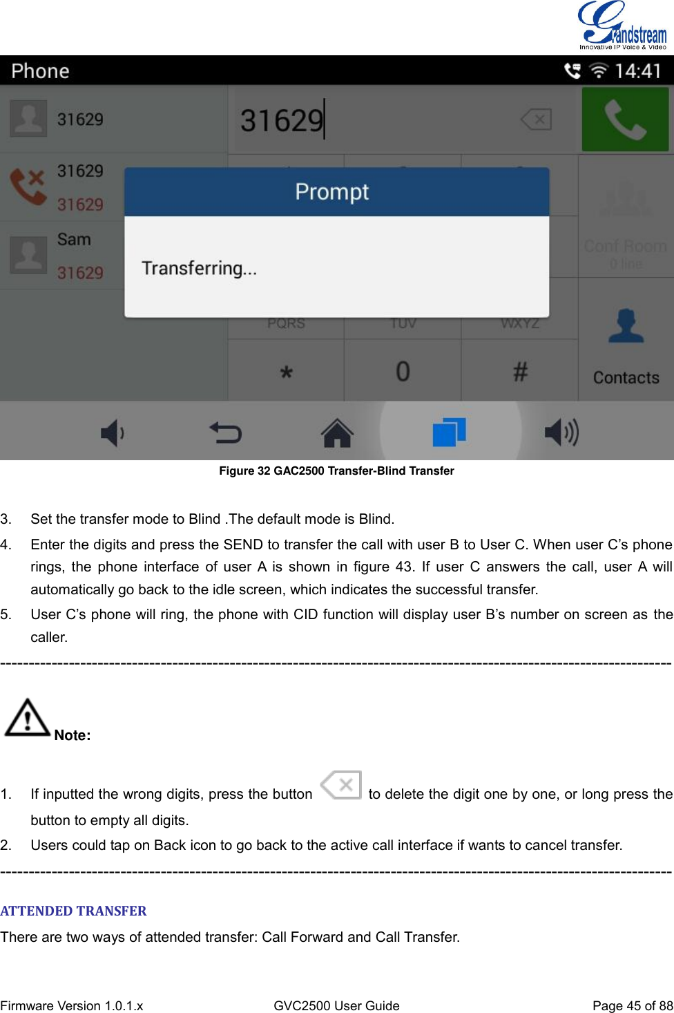  Firmware Version 1.0.1.x GVC2500 User Guide Page 45 of 88   Figure 32 GAC2500 Transfer-Blind Transfer    3.  Set the transfer mode to Blind .The default mode is Blind. 4. Enter the digits and press the SEND to transfer the call with user B to User C. When user C’s phone rings, the phone interface of user  A is shown in figure 43. If user C answers the call,  user A will automatically go back to the idle screen, which indicates the successful transfer. 5. User C’s phone will ring, the phone with CID function will display user B’s number on screen as the caller. --------------------------------------------------------------------------------------------------------------------- Note: 1.  If inputted the wrong digits, press the button   to delete the digit one by one, or long press the button to empty all digits. 2.  Users could tap on Back icon to go back to the active call interface if wants to cancel transfer. --------------------------------------------------------------------------------------------------------------------- ATTENDED TRANSFER There are two ways of attended transfer: Call Forward and Call Transfer. 