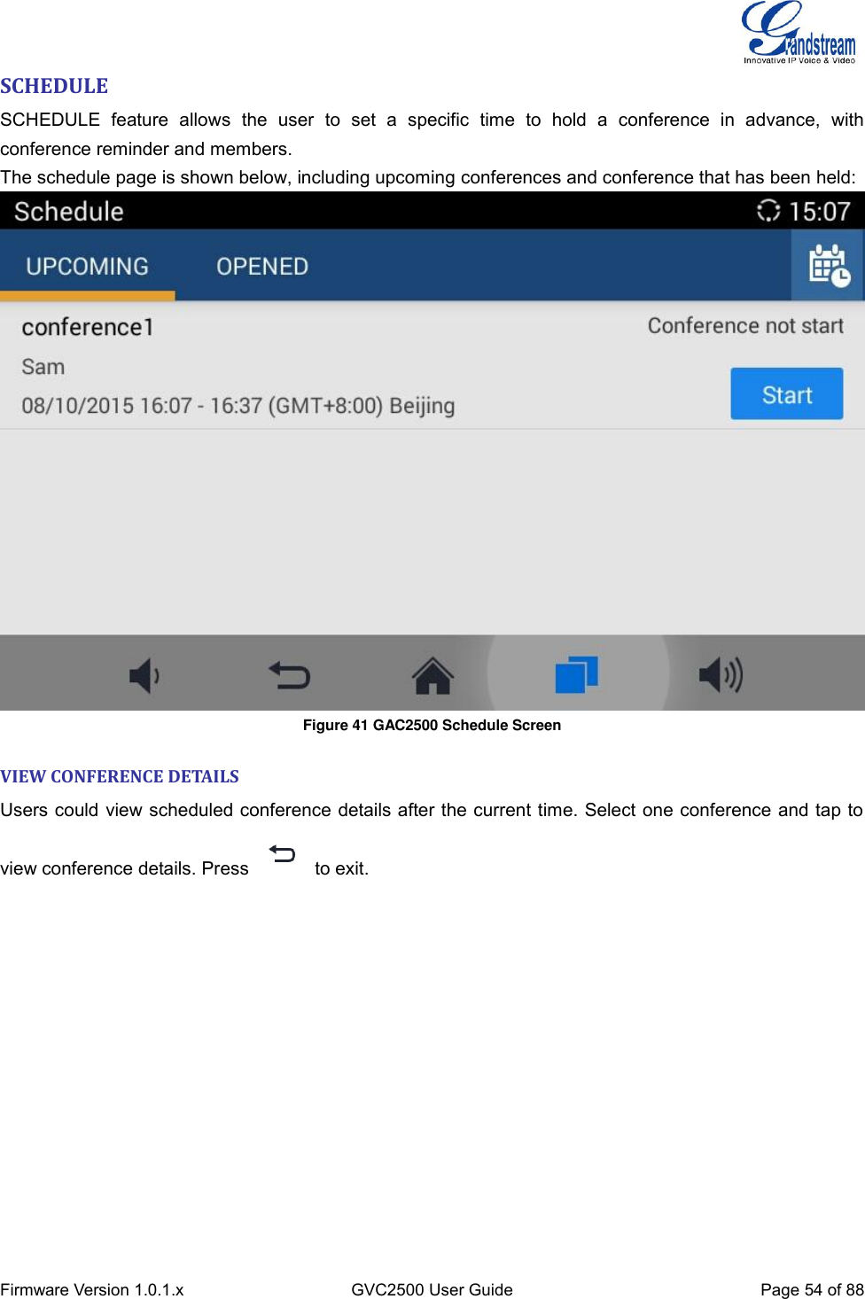  Firmware Version 1.0.1.x GVC2500 User Guide Page 54 of 88  SCHEDULE SCHEDULE  feature  allows  the  user  to  set  a  specific  time  to  hold  a  conference  in  advance,  with conference reminder and members. The schedule page is shown below, including upcoming conferences and conference that has been held:  Figure 41 GAC2500 Schedule Screen VIEW CONFERENCE DETAILS  Users could view scheduled conference details after the current time. Select one conference and tap to view conference details. Press    to exit. 