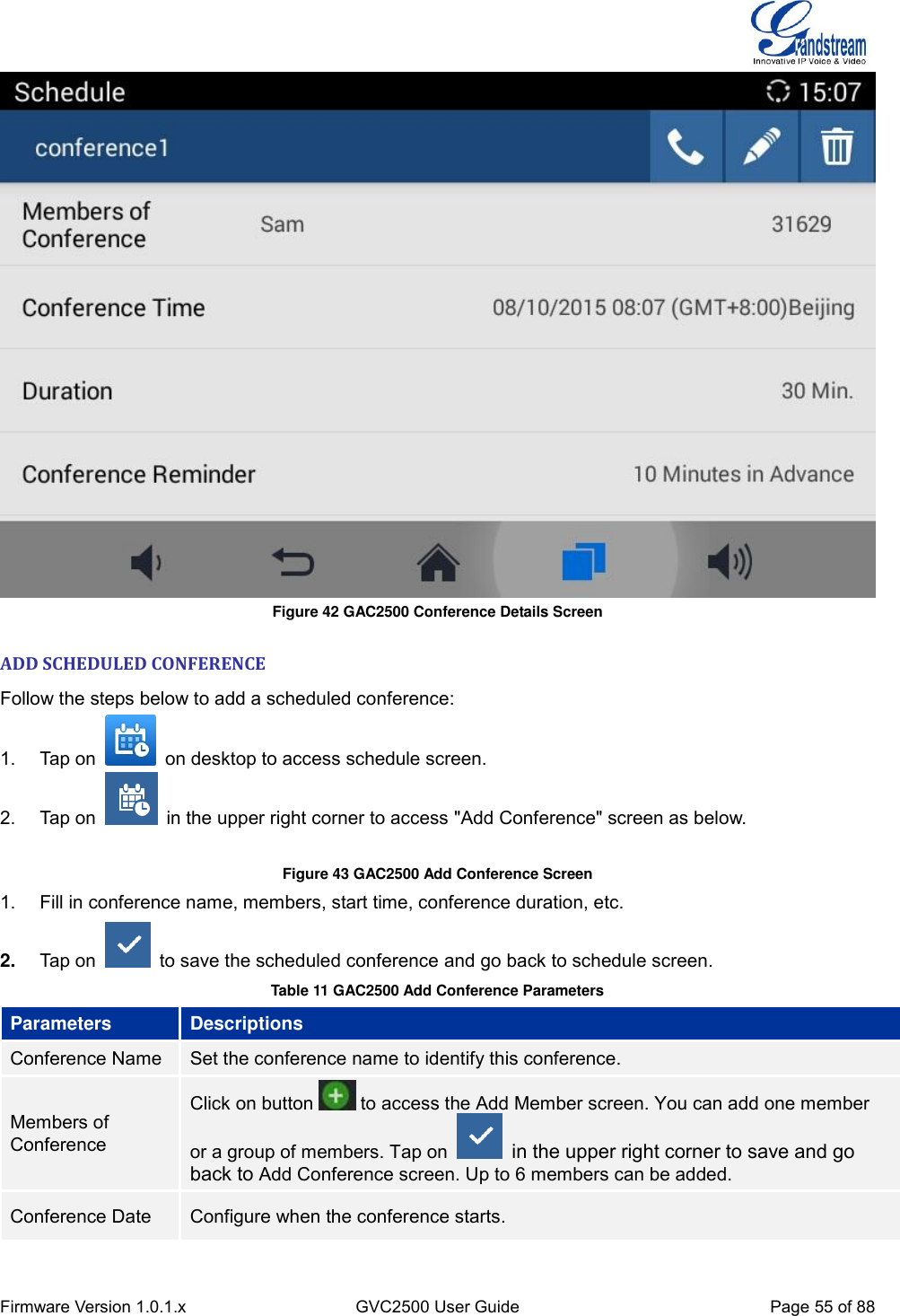  Firmware Version 1.0.1.x GVC2500 User Guide Page 55 of 88   Figure 42 GAC2500 Conference Details Screen ADD SCHEDULED CONFERENCE Follow the steps below to add a scheduled conference: 1.  Tap on    on desktop to access schedule screen. 2.  Tap on    in the upper right corner to access &quot;Add Conference&quot; screen as below.  Figure 43 GAC2500 Add Conference Screen 1.  Fill in conference name, members, start time, conference duration, etc. 2. Tap on    to save the scheduled conference and go back to schedule screen.   Table 11 GAC2500 Add Conference Parameters Parameters Descriptions Conference Name Set the conference name to identify this conference. Members of Conference Click on button   to access the Add Member screen. You can add one member or a group of members. Tap on    in the upper right corner to save and go back to Add Conference screen. Up to 6 members can be added. Conference Date Configure when the conference starts. 