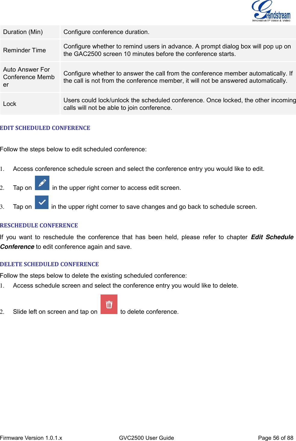  Firmware Version 1.0.1.x GVC2500 User Guide Page 56 of 88  Duration (Min) Configure conference duration. Reminder Time Configure whether to remind users in advance. A prompt dialog box will pop up on the GAC2500 screen 10 minutes before the conference starts. Auto Answer For Conference Member Configure whether to answer the call from the conference member automatically. If the call is not from the conference member, it will not be answered automatically. Lock Users could lock/unlock the scheduled conference. Once locked, the other incoming calls will not be able to join conference. EDIT SCHEDULED CONFERENCE   Follow the steps below to edit scheduled conference:    1.  Access conference schedule screen and select the conference entry you would like to edit. 2.  Tap on    in the upper right corner to access edit screen. 3.  Tap on    in the upper right corner to save changes and go back to schedule screen.    RESCHEDULE CONFERENCE If  you  want  to  reschedule  the  conference  that  has  been  held,  please  refer  to  chapter  Edit  Schedule Conference to edit conference again and save. DELETE SCHEDULED CONFERENCE Follow the steps below to delete the existing scheduled conference: 1.  Access schedule screen and select the conference entry you would like to delete. 2.  Slide left on screen and tap on    to delete conference. 