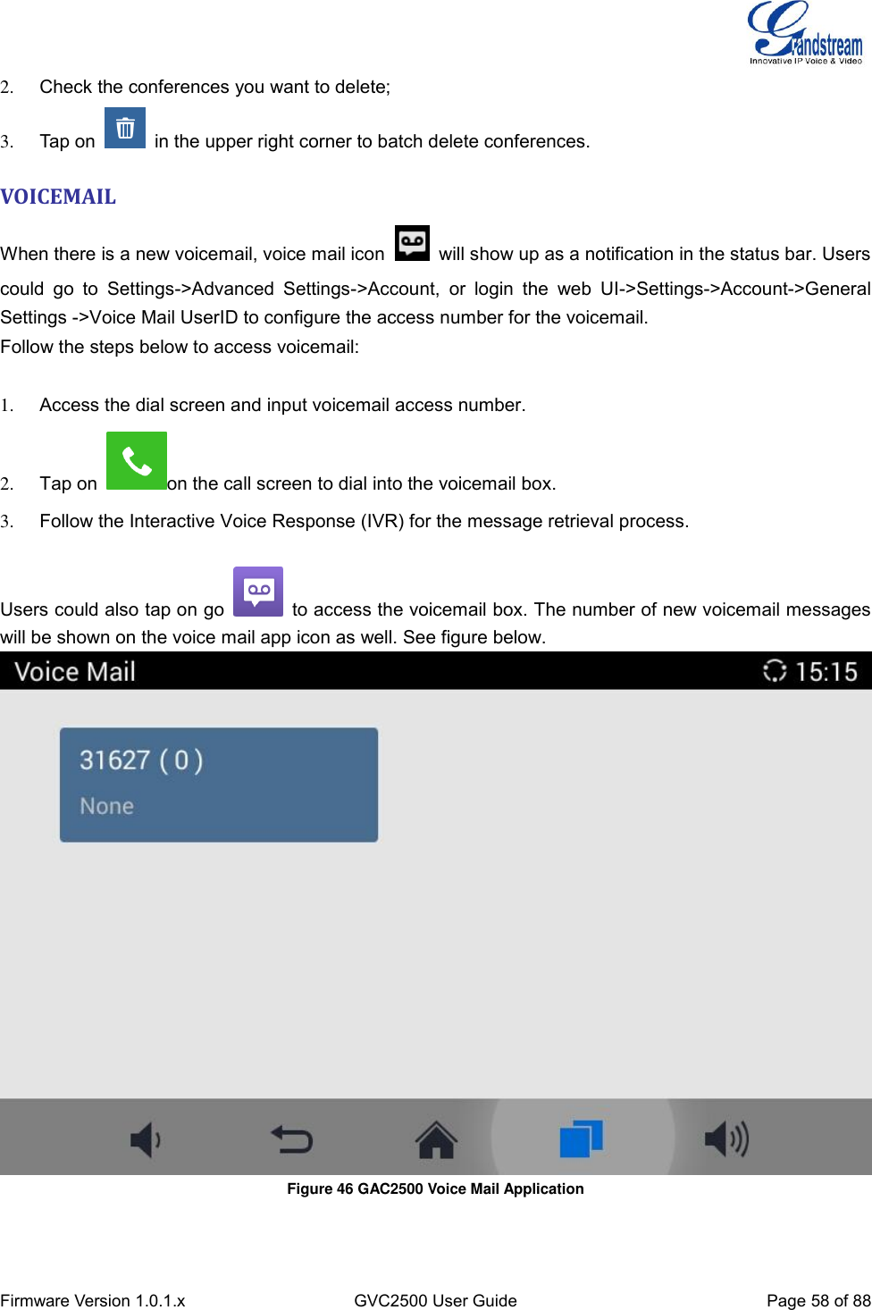  Firmware Version 1.0.1.x GVC2500 User Guide Page 58 of 88  2.  Check the conferences you want to delete; 3.  Tap on    in the upper right corner to batch delete conferences.   VOICEMAIL   When there is a new voicemail, voice mail icon   will show up as a notification in the status bar. Users could  go  to  Settings-&gt;Advanced  Settings-&gt;Account,  or  login  the  web  UI-&gt;Settings-&gt;Account-&gt;General Settings -&gt;Voice Mail UserID to configure the access number for the voicemail. Follow the steps below to access voicemail:    1.  Access the dial screen and input voicemail access number. 2.  Tap on  on the call screen to dial into the voicemail box. 3.  Follow the Interactive Voice Response (IVR) for the message retrieval process.    Users could also tap on go    to access the voicemail box. The number of new voicemail messages will be shown on the voice mail app icon as well. See figure below.  Figure 46 GAC2500 Voice Mail Application       