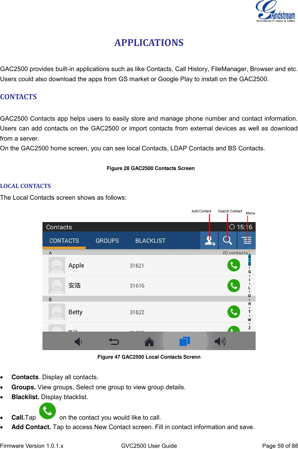  Firmware Version 1.0.1.x GVC2500 User Guide Page 59 of 88  APPLICATIONS    GAC2500 provides built-in applications such as like Contacts, Call History, FileManager, Browser and etc. Users could also download the apps from GS market or Google Play to install on the GAC2500. CONTACTS    GAC2500 Contacts app helps users to easily store and manage phone number and contact information. Users can add contacts on the GAC2500 or import contacts from external devices as well as download from a server.   On the GAC2500 home screen, you can see local Contacts, LDAP Contacts and BS Contacts.     Figure 28 GAC2500 Contacts Screen LOCAL CONTACTS The Local Contacts screen shows as follows:  Figure 47 GAC2500 Local Contacts Screnn    Contacts. Display all contacts.  Groups. View groups. Select one group to view group details.  Blacklist. Display blacklist.  Call.Tap    on the contact you would like to call.  Add Contact. Tap to access New Contact screen. Fill in contact information and save. 