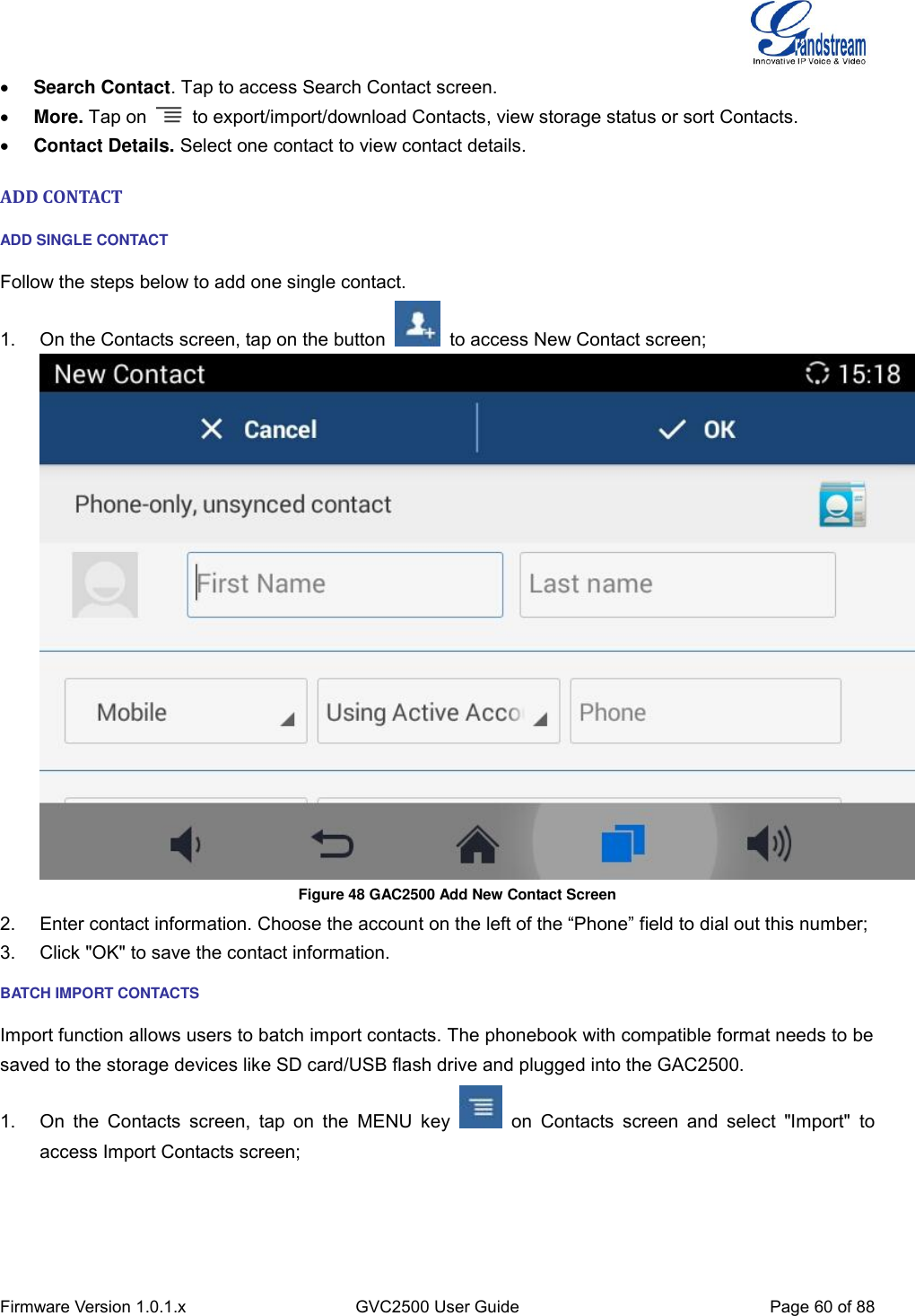  Firmware Version 1.0.1.x GVC2500 User Guide Page 60 of 88   Search Contact. Tap to access Search Contact screen.  More. Tap on    to export/import/download Contacts, view storage status or sort Contacts.  Contact Details. Select one contact to view contact details. ADD CONTACT ADD SINGLE CONTACT Follow the steps below to add one single contact. 1.  On the Contacts screen, tap on the button    to access New Contact screen;    Figure 48 GAC2500 Add New Contact Screen 2.  Enter contact information. Choose the account on the left of the “Phone” field to dial out this number; 3.  Click &quot;OK&quot; to save the contact information. BATCH IMPORT CONTACTS Import function allows users to batch import contacts. The phonebook with compatible format needs to be saved to the storage devices like SD card/USB flash drive and plugged into the GAC2500. 1.  On  the  Contacts  screen,  tap  on  the  MENU  key    on  Contacts  screen  and  select  &quot;Import&quot;  to access Import Contacts screen; 