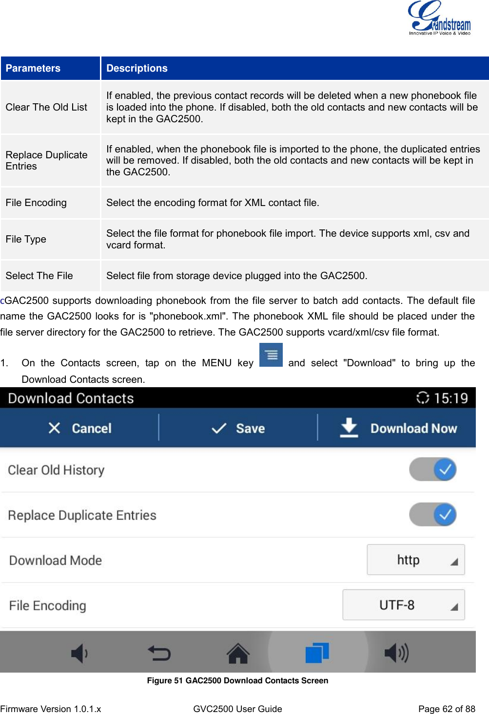  Firmware Version 1.0.1.x GVC2500 User Guide Page 62 of 88   Parameters Descriptions Clear The Old List If enabled, the previous contact records will be deleted when a new phonebook file is loaded into the phone. If disabled, both the old contacts and new contacts will be kept in the GAC2500. Replace Duplicate Entries If enabled, when the phonebook file is imported to the phone, the duplicated entries will be removed. If disabled, both the old contacts and new contacts will be kept in the GAC2500. File Encoding Select the encoding format for XML contact file. File Type Select the file format for phonebook file import. The device supports xml, csv and vcard format. Select The File   Select file from storage device plugged into the GAC2500. CGAC2500 supports downloading phonebook from the file server to batch add contacts. The default file name the GAC2500 looks for is &quot;phonebook.xml&quot;. The phonebook XML file should be placed under the file server directory for the GAC2500 to retrieve. The GAC2500 supports vcard/xml/csv file format. 1.  On  the  Contacts  screen,  tap  on  the  MENU  key    and  select  &quot;Download&quot;  to  bring  up  the Download Contacts screen.  Figure 51 GAC2500 Download Contacts Screen 