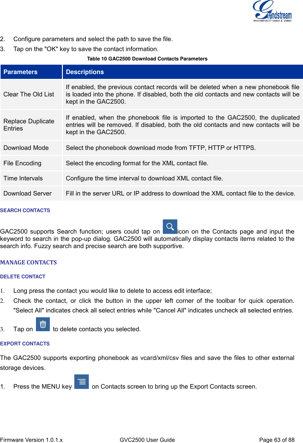  Firmware Version 1.0.1.x GVC2500 User Guide Page 63 of 88   2.  Configure parameters and select the path to save the file. 3.  Tap on the &quot;OK&quot; key to save the contact information. Table 10 GAC2500 Download Contacts Parameters Parameters Descriptions Clear The Old List If enabled, the previous contact records will be deleted when a new phonebook file is loaded into the phone. If disabled, both the old contacts and new contacts will be kept in the GAC2500. Replace Duplicate Entries If  enabled,  when  the  phonebook  file  is  imported to  the  GAC2500,  the duplicated entries will be removed. If disabled, both the old contacts and new contacts will be kept in the GAC2500. Download Mode Select the phonebook download mode from TFTP, HTTP or HTTPS. File Encoding Select the encoding format for the XML contact file. Time Intervals Configure the time interval to download XML contact file. Download Server Fill in the server URL or IP address to download the XML contact file to the device. SEARCH CONTACTS GAC2500 supports Search function; users could tap on  icon on the Contacts page and input the keyword to search in the pop-up dialog. GAC2500 will automatically display contacts items related to the search info. Fuzzy search and precise search are both supportive. MANAGE CONTACTS DELETE CONTACT 1.  Long press the contact you would like to delete to access edit interface; 2.  Check  the  contact,  or  click  the  button  in  the  upper  left  corner  of  the  toolbar  for  quick  operation. &quot;Select All&quot; indicates check all select entries while &quot;Cancel All&quot; indicates uncheck all selected entries. 3.  Tap on    to delete contacts you selected. EXPORT CONTACTS The GAC2500 supports exporting phonebook as vcard/xml/csv files and save the files to other external storage devices. 1.  Press the MENU key    on Contacts screen to bring up the Export Contacts screen. 