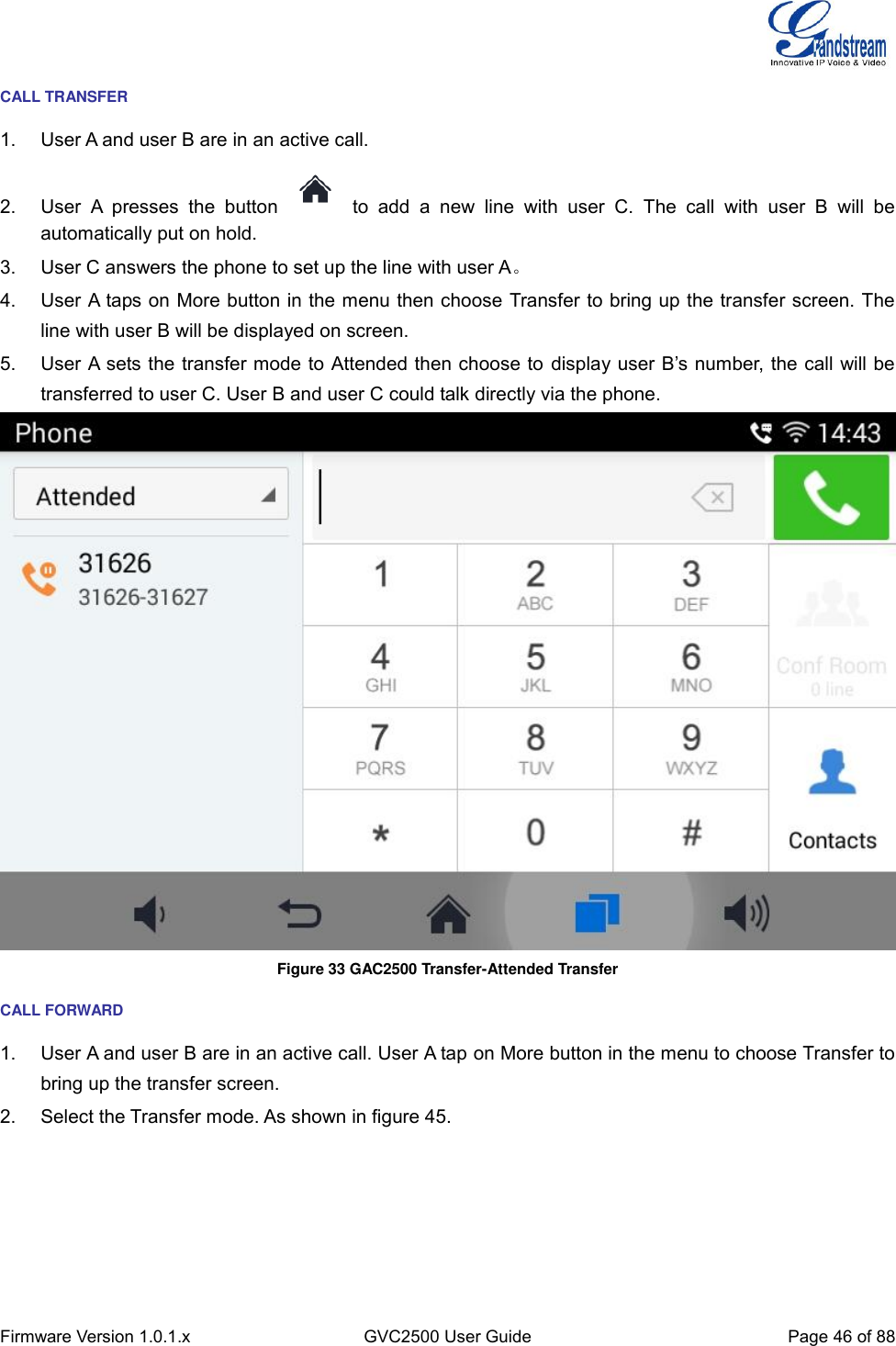  Firmware Version 1.0.1.x GVC2500 User Guide Page 46 of 88  CALL TRANSFER 1.  User A and user B are in an active call. 2.  User  A  presses  the  button    to  add  a  new  line  with  user  C.  The  call  with  user  B  will  be automatically put on hold. 3.  User C answers the phone to set up the line with user A。 4.  User A taps on More button in the menu then choose Transfer to bring up the transfer screen. The line with user B will be displayed on screen. 5.  User A sets the transfer mode to Attended then choose to display user B’s number, the call will be transferred to user C. User B and user C could talk directly via the phone.  Figure 33 GAC2500 Transfer-Attended Transfer CALL FORWARD 1.  User A and user B are in an active call. User A tap on More button in the menu to choose Transfer to bring up the transfer screen.   2.  Select the Transfer mode. As shown in figure 45. 