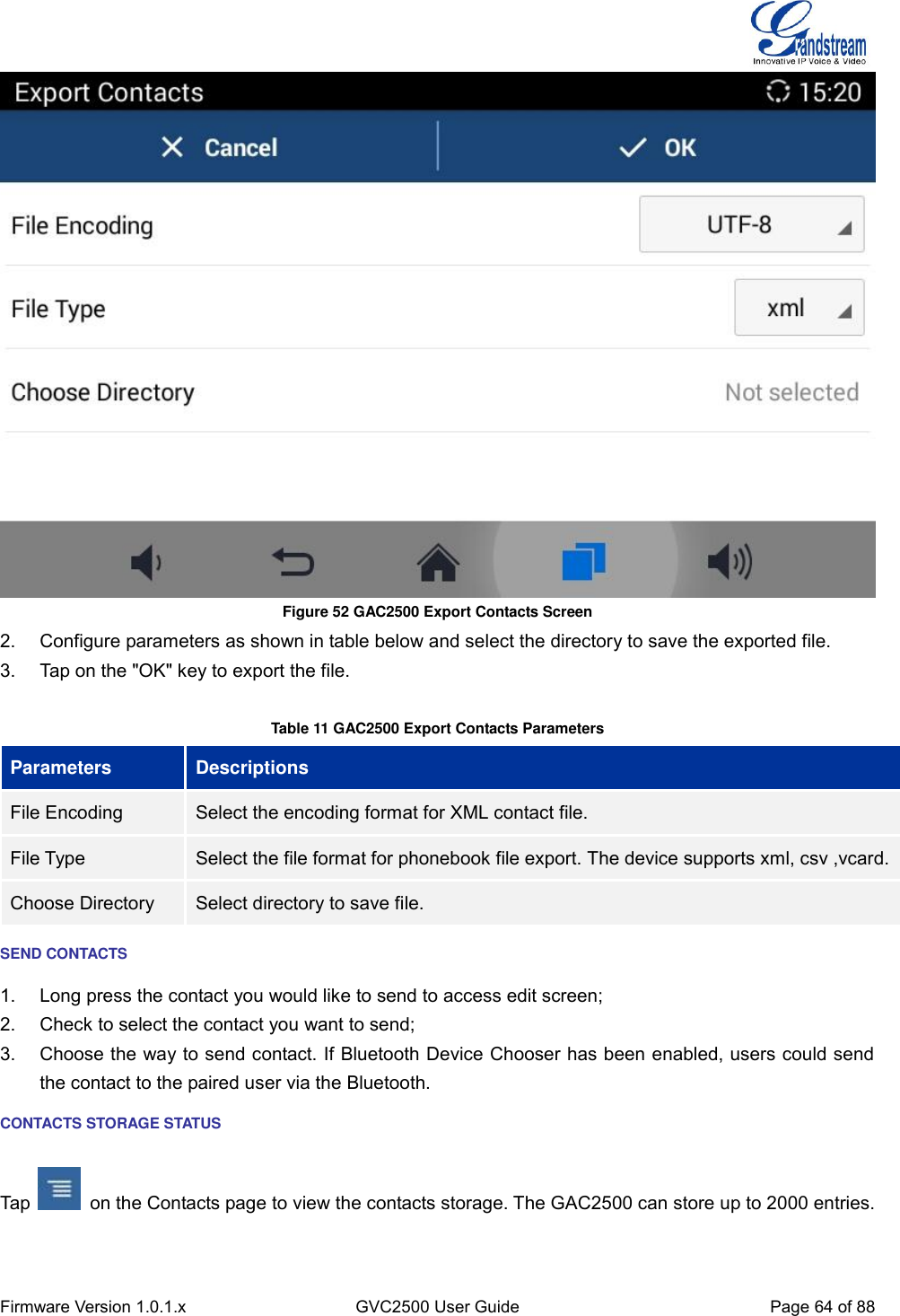  Firmware Version 1.0.1.x GVC2500 User Guide Page 64 of 88   Figure 52 GAC2500 Export Contacts Screen  2.  Configure parameters as shown in table below and select the directory to save the exported file. 3.  Tap on the &quot;OK&quot; key to export the file.  Table 11 GAC2500 Export Contacts Parameters Parameters Descriptions File Encoding Select the encoding format for XML contact file. File Type Select the file format for phonebook file export. The device supports xml, csv ,vcard. Choose Directory   Select directory to save file. SEND CONTACTS 1.  Long press the contact you would like to send to access edit screen; 2.  Check to select the contact you want to send; 3.  Choose the way to send contact. If Bluetooth Device Chooser has been enabled, users could send the contact to the paired user via the Bluetooth. CONTACTS STORAGE STATUS Tap    on the Contacts page to view the contacts storage. The GAC2500 can store up to 2000 entries. 