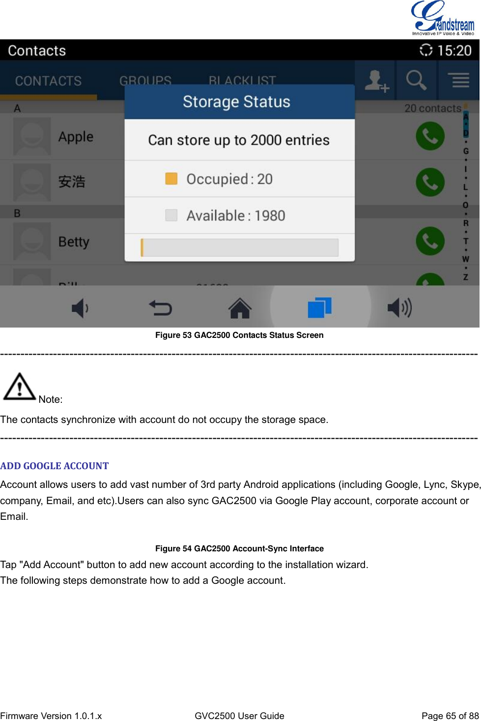  Firmware Version 1.0.1.x GVC2500 User Guide Page 65 of 88   Figure 53 GAC2500 Contacts Status Screen --------------------------------------------------------------------------------------------------------------------- Note: The contacts synchronize with account do not occupy the storage space.   --------------------------------------------------------------------------------------------------------------------- ADD GOOGLE ACCOUNT Account allows users to add vast number of 3rd party Android applications (including Google, Lync, Skype, company, Email, and etc).Users can also sync GAC2500 via Google Play account, corporate account or Email.  Figure 54 GAC2500 Account-Sync Interface Tap &quot;Add Account&quot; button to add new account according to the installation wizard. The following steps demonstrate how to add a Google account. 