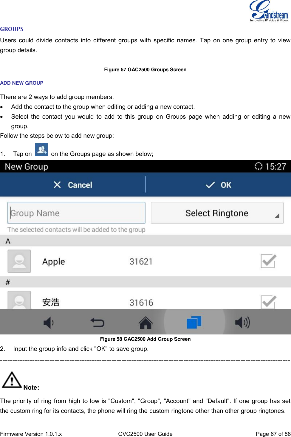  Firmware Version 1.0.1.x GVC2500 User Guide Page 67 of 88  GROUPS Users could divide contacts into different groups with specific names. Tap on one group entry to view group details.  Figure 57 GAC2500 Groups Screen ADD NEW GROUP There are 2 ways to add group members.   Add the contact to the group when editing or adding a new contact.   Select the  contact  you would to add to  this  group  on Groups  page when  adding  or editing a  new group. Follow the steps below to add new group: 1.  Tap on    on the Groups page as shown below;  Figure 58 GAC2500 Add Group Screen 2.  Input the group info and click &quot;OK&quot; to save group. --------------------------------------------------------------------------------------------------------------------- Note: The priority of ring from high to low is &quot;Custom&quot;, &quot;Group&quot;, &quot;Account&quot; and &quot;Default&quot;. If one group has set the custom ring for its contacts, the phone will ring the custom ringtone other than other group ringtones. 