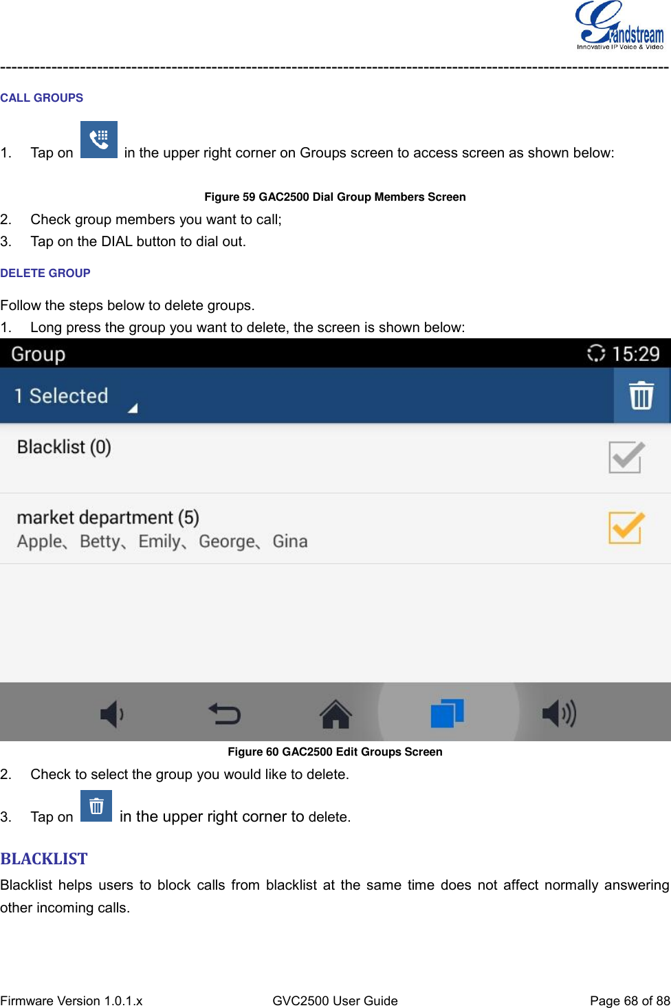  Firmware Version 1.0.1.x GVC2500 User Guide Page 68 of 88  --------------------------------------------------------------------------------------------------------------------- CALL GROUPS 1.  Tap on    in the upper right corner on Groups screen to access screen as shown below:  Figure 59 GAC2500 Dial Group Members Screen 2.  Check group members you want to call; 3.  Tap on the DIAL button to dial out. DELETE GROUP Follow the steps below to delete groups. 1.  Long press the group you want to delete, the screen is shown below:  Figure 60 GAC2500 Edit Groups Screen 2.  Check to select the group you would like to delete. 3.  Tap on    in the upper right corner to delete. BLACKLIST Blacklist helps users  to block calls from blacklist at the same time does not affect normally answering other incoming calls.   