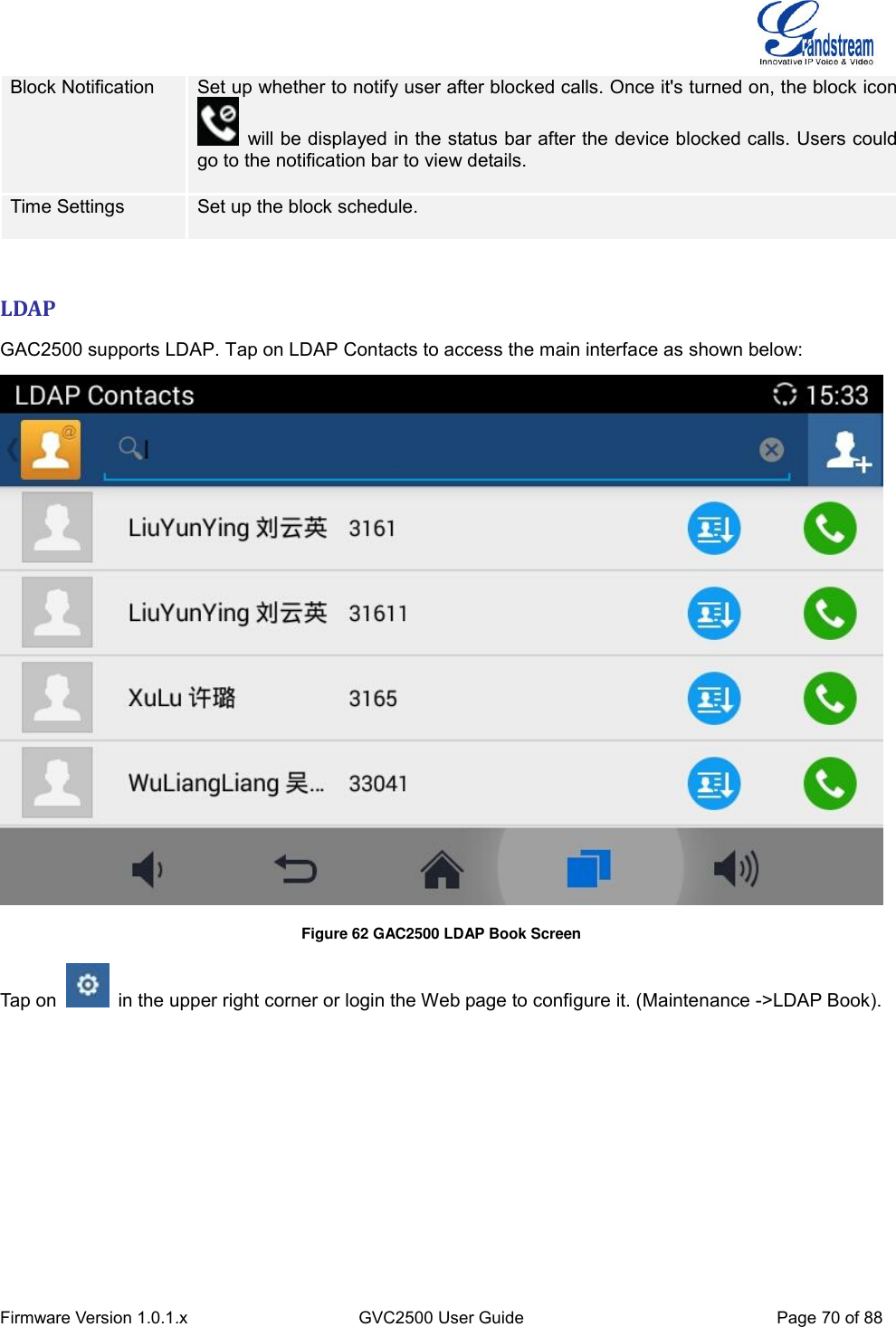  Firmware Version 1.0.1.x GVC2500 User Guide Page 70 of 88  Block Notification Set up whether to notify user after blocked calls. Once it&apos;s turned on, the block icon   will be displayed in the status bar after the device blocked calls. Users could go to the notification bar to view details.  Time Settings Set up the block schedule.    LDAP GAC2500 supports LDAP. Tap on LDAP Contacts to access the main interface as shown below:  Figure 62 GAC2500 LDAP Book Screen Tap on    in the upper right corner or login the Web page to configure it. (Maintenance -&gt;LDAP Book). 