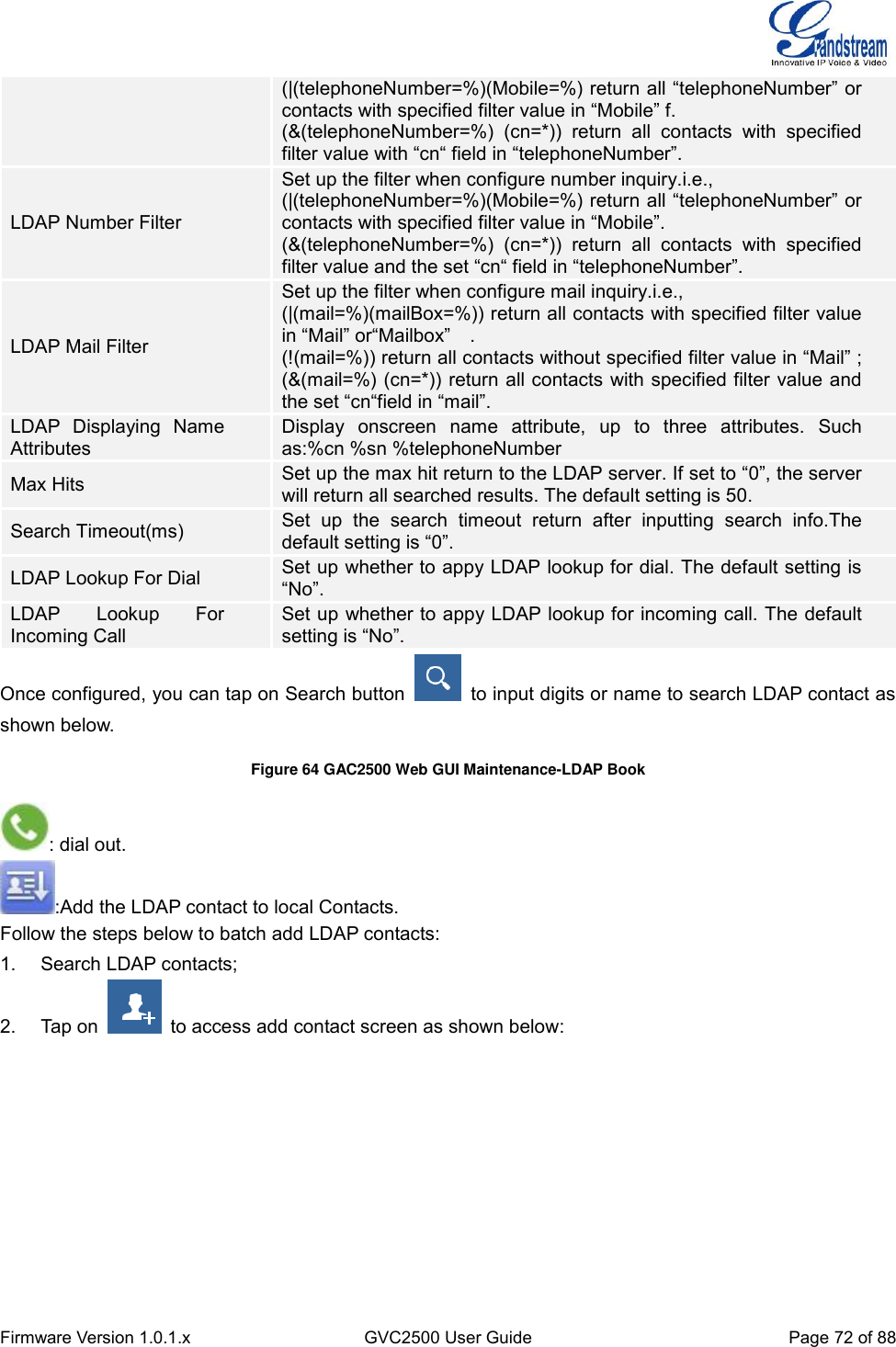  Firmware Version 1.0.1.x GVC2500 User Guide Page 72 of 88  (|(telephoneNumber=%)(Mobile=%) return all “telephoneNumber” or contacts with specified filter value in “Mobile” f. (&amp;(telephoneNumber=%)  (cn=*))  return  all  contacts  with  specified filter value with “cn“ field in “telephoneNumber”. LDAP Number Filter Set up the filter when configure number inquiry.i.e., (|(telephoneNumber=%)(Mobile=%) return all “telephoneNumber” or contacts with specified filter value in “Mobile”. (&amp;(telephoneNumber=%)  (cn=*))  return  all  contacts  with  specified filter value and the set “cn“ field in “telephoneNumber”. LDAP Mail Filter Set up the filter when configure mail inquiry.i.e., (|(mail=%)(mailBox=%)) return all contacts with specified filter value in “Mail” or“Mailbox”    . (!(mail=%)) return all contacts without specified filter value in “Mail” ; (&amp;(mail=%) (cn=*)) return all contacts with specified filter value and the set “cn“field in “mail”. LDAP  Displaying  Name Attributes Display  onscreen  name  attribute,  up  to  three  attributes.  Such as:%cn %sn %telephoneNumber   Max Hits Set up the max hit return to the LDAP server. If set to “0”, the server will return all searched results. The default setting is 50. Search Timeout(ms) Set  up  the  search  timeout  return  after  inputting  search  info.The default setting is “0”. LDAP Lookup For Dial Set up whether to appy LDAP lookup for dial. The default setting is “No”. LDAP  Lookup  For Incoming Call Set up whether to appy LDAP lookup for incoming call. The default setting is “No”. Once configured, you can tap on Search button    to input digits or name to search LDAP contact as shown below. Figure 64 GAC2500 Web GUI Maintenance-LDAP Book : dial out. :Add the LDAP contact to local Contacts. Follow the steps below to batch add LDAP contacts: 1.  Search LDAP contacts; 2.  Tap on    to access add contact screen as shown below: 