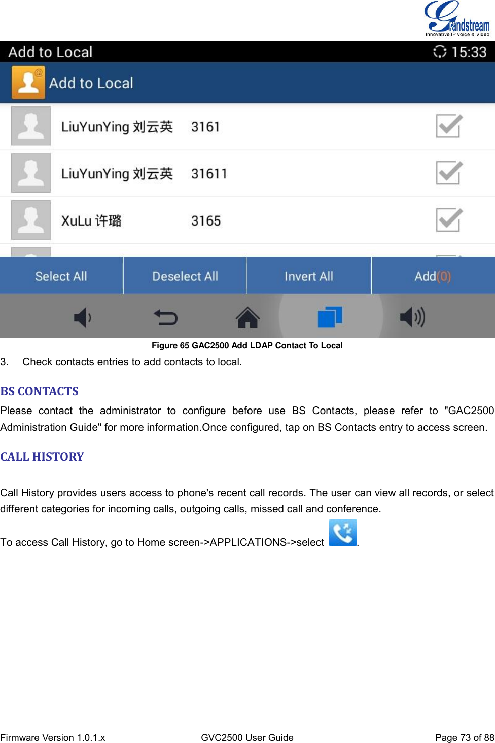  Firmware Version 1.0.1.x GVC2500 User Guide Page 73 of 88   Figure 65 GAC2500 Add LDAP Contact To Local 3.  Check contacts entries to add contacts to local. BS CONTACTS Please  contact  the  administrator  to  configure  before  use  BS  Contacts,  please  refer  to  &quot;GAC2500 Administration Guide&quot; for more information.Once configured, tap on BS Contacts entry to access screen. CALL HISTORY    Call History provides users access to phone&apos;s recent call records. The user can view all records, or select different categories for incoming calls, outgoing calls, missed call and conference. To access Call History, go to Home screen-&gt;APPLICATIONS-&gt;select  . 