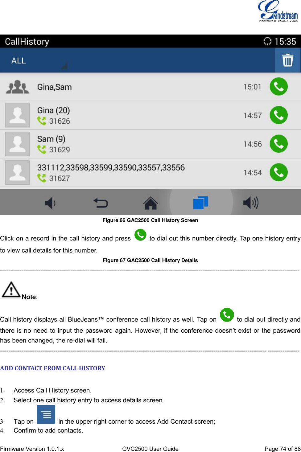  Firmware Version 1.0.1.x GVC2500 User Guide Page 74 of 88    Figure 66 GAC2500 Call History Screen   Click on a record in the call history and press    to dial out this number directly. Tap one history entry to view call details for this number. Figure 67 GAC2500 Call History Details     -------------------------------------------------------------------------------------------------------------------------------------------- Note: Call history displays all BlueJeans™ conference call history as well. Tap on    to dial out directly and there is  no need to  input the password again. However, if the conference doesn’t exist or the password has been changed, the re-dial will fail. -------------------------------------------------------------------------------------------------------------------------------------------- ADD CONTACT FROM CALL HISTORY    1.  Access Call History screen. 2.  Select one call history entry to access details screen. 3.  Tap on    in the upper right corner to access Add Contact screen; 4.  Confirm to add contacts. 