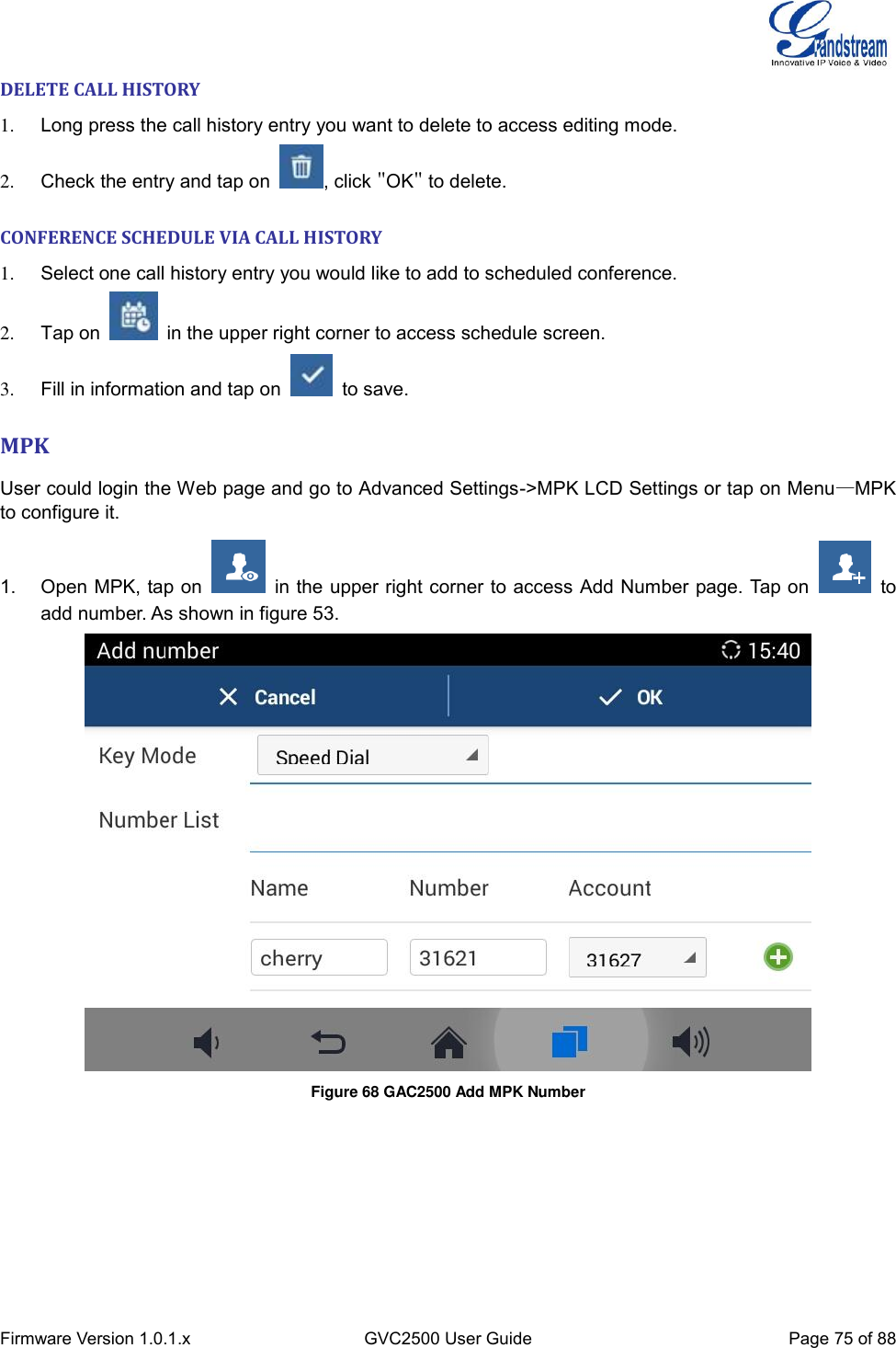  Firmware Version 1.0.1.x GVC2500 User Guide Page 75 of 88  DELETE CALL HISTORY 1.  Long press the call history entry you want to delete to access editing mode. 2.  Check the entry and tap on  , click &quot;OK&quot; to delete. CONFERENCE SCHEDULE VIA CALL HISTORY 1.  Select one call history entry you would like to add to scheduled conference. 2.  Tap on    in the upper right corner to access schedule screen. 3.  Fill in information and tap on    to save. MPK User could login the Web page and go to Advanced Settings-&gt;MPK LCD Settings or tap on Menu—MPK to configure it. 1.  Open MPK, tap on    in the upper right corner to access Add Number page. Tap on    to add number. As shown in figure 53.  Figure 68 GAC2500 Add MPK Number  