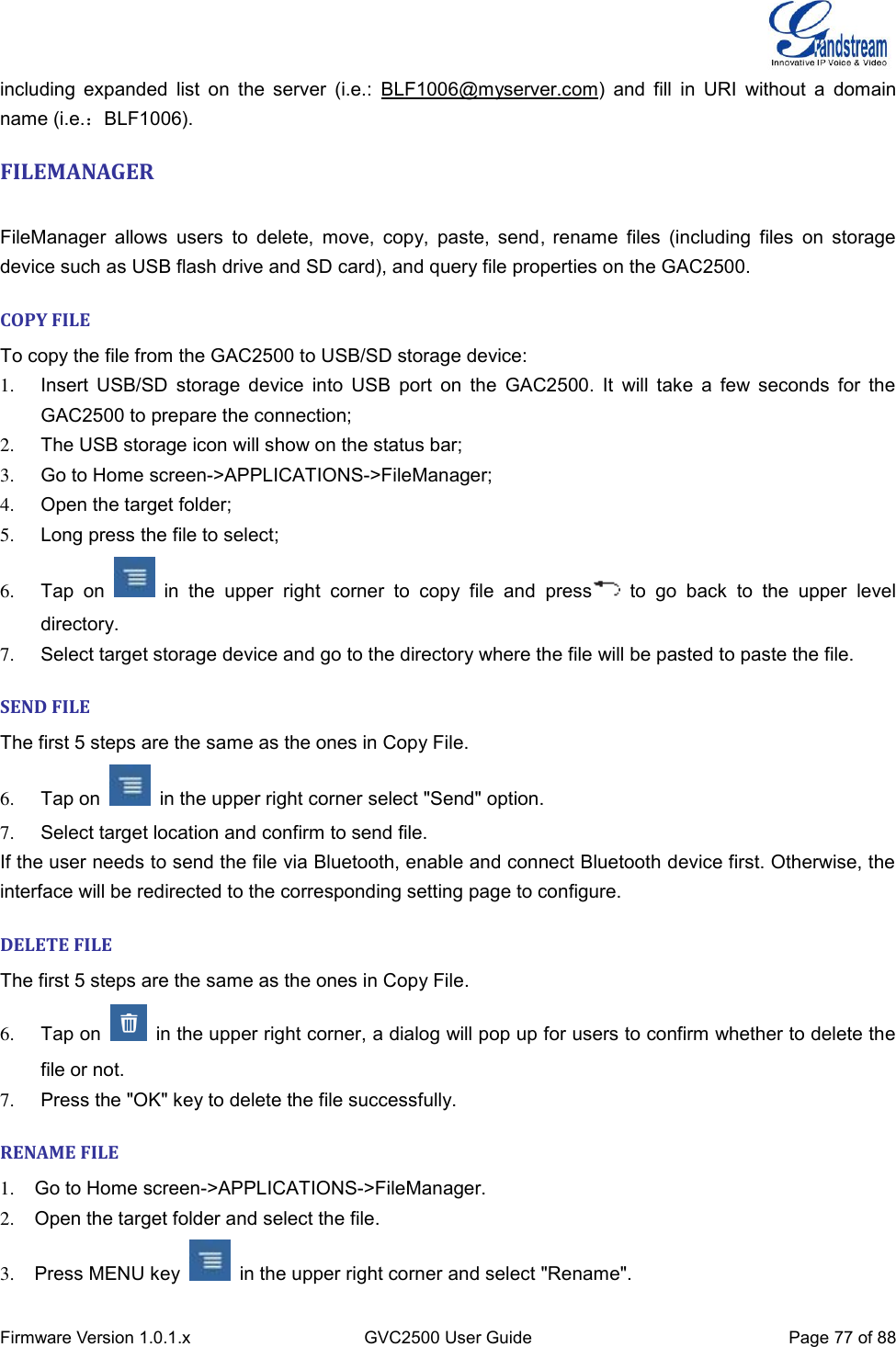  Firmware Version 1.0.1.x GVC2500 User Guide Page 77 of 88  including  expanded  list  on  the server  (i.e.:  BLF1006@myserver.com) and  fill  in URI  without  a  domain name (i.e.：BLF1006). FILEMANAGER    FileManager  allows users  to  delete,  move,  copy,  paste, send, rename  files (including  files  on  storage device such as USB flash drive and SD card), and query file properties on the GAC2500. COPY FILE To copy the file from the GAC2500 to USB/SD storage device: 1.  Insert USB/SD storage  device into  USB  port  on  the  GAC2500.  It  will  take  a few seconds for  the GAC2500 to prepare the connection; 2.  The USB storage icon will show on the status bar; 3.  Go to Home screen-&gt;APPLICATIONS-&gt;FileManager; 4.  Open the target folder; 5.  Long press the file to select; 6.  Tap  on    in  the  upper  right  corner  to  copy  file  and  press   to  go  back  to  the  upper  level directory. 7.  Select target storage device and go to the directory where the file will be pasted to paste the file. SEND FILE The first 5 steps are the same as the ones in Copy File. 6.  Tap on    in the upper right corner select &quot;Send&quot; option. 7.  Select target location and confirm to send file. If the user needs to send the file via Bluetooth, enable and connect Bluetooth device first. Otherwise, the interface will be redirected to the corresponding setting page to configure. DELETE FILE The first 5 steps are the same as the ones in Copy File. 6.  Tap on    in the upper right corner, a dialog will pop up for users to confirm whether to delete the file or not. 7.  Press the &quot;OK&quot; key to delete the file successfully. RENAME FILE 1.  Go to Home screen-&gt;APPLICATIONS-&gt;FileManager. 2.  Open the target folder and select the file. 3.  Press MENU key    in the upper right corner and select &quot;Rename&quot;. 