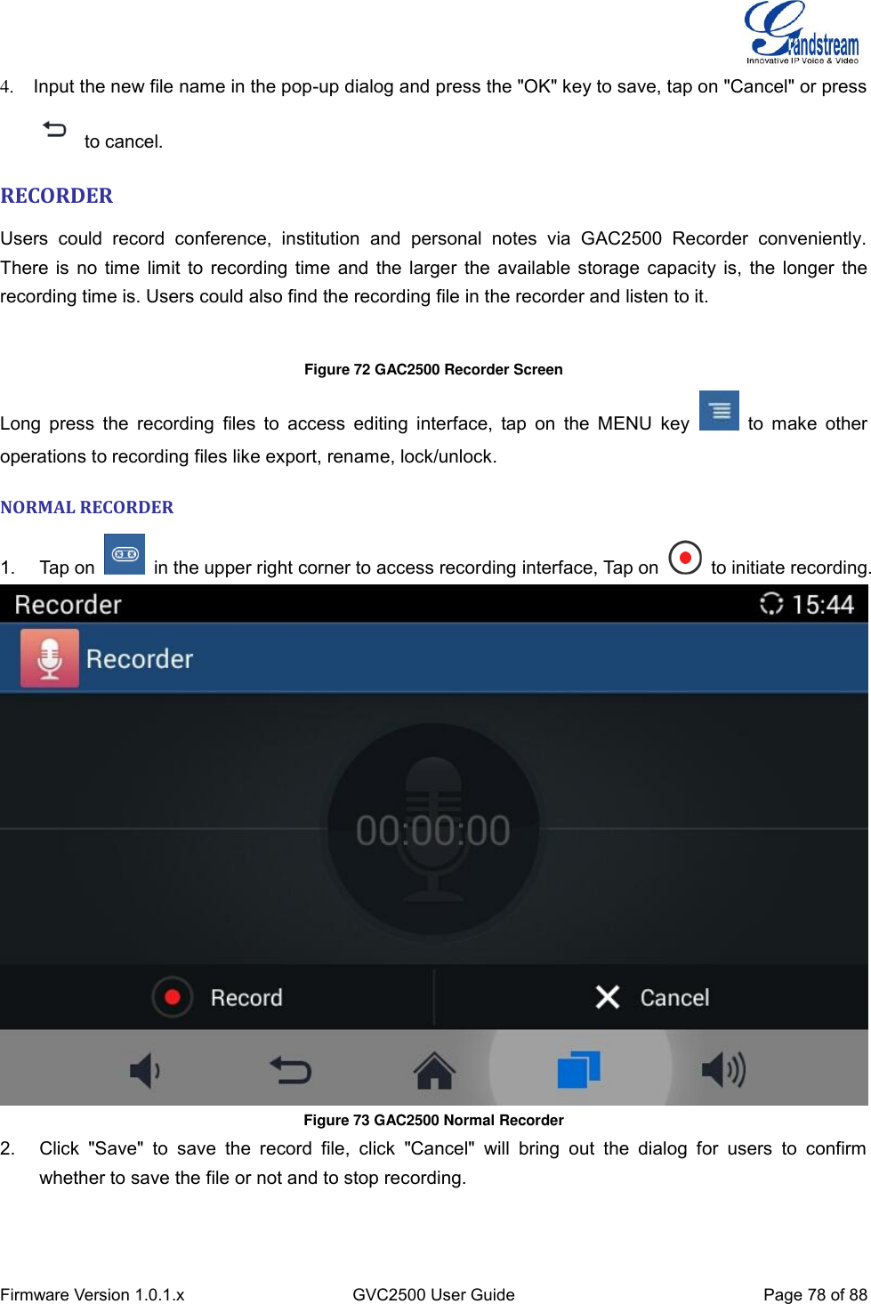  Firmware Version 1.0.1.x GVC2500 User Guide Page 78 of 88  4.  Input the new file name in the pop-up dialog and press the &quot;OK&quot; key to save, tap on &quot;Cancel&quot; or press   to cancel. RECORDER Users  could  record  conference,  institution  and  personal  notes  via  GAC2500  Recorder  conveniently.   There is no time limit to recording time and the larger the available storage capacity is, the longer the recording time is. Users could also find the recording file in the recorder and listen to it.  Figure 72 GAC2500 Recorder Screen Long  press  the recording  files to  access  editing  interface,  tap  on  the  MENU key    to  make  other operations to recording files like export, rename, lock/unlock. NORMAL RECORDER 1.  Tap on    in the upper right corner to access recording interface, Tap on    to initiate recording.  Figure 73 GAC2500 Normal Recorder 2.  Click  &quot;Save&quot;  to  save  the  record  file,  click  &quot;Cancel&quot;  will  bring  out  the  dialog  for  users  to  confirm whether to save the file or not and to stop recording. 