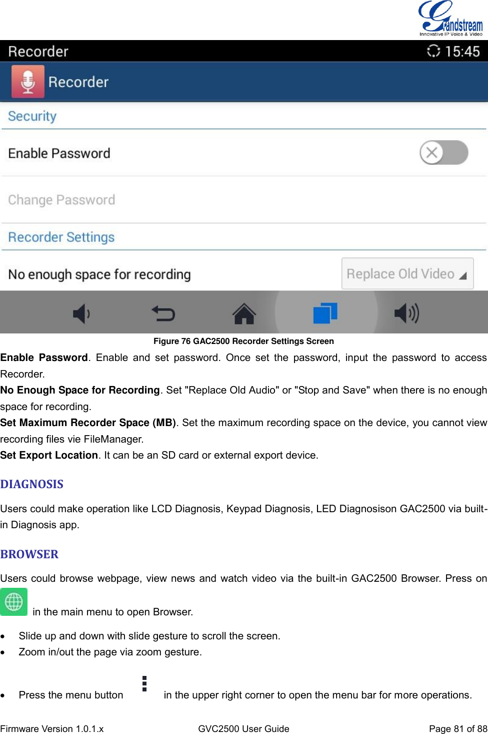  Firmware Version 1.0.1.x GVC2500 User Guide Page 81 of 88   Figure 76 GAC2500 Recorder Settings Screen Enable  Password.  Enable  and  set  password.  Once  set  the  password,  input  the  password  to  access Recorder. No Enough Space for Recording. Set &quot;Replace Old Audio&quot; or &quot;Stop and Save&quot; when there is no enough space for recording. Set Maximum Recorder Space (MB). Set the maximum recording space on the device, you cannot view recording files vie FileManager. Set Export Location. It can be an SD card or external export device. DIAGNOSIS Users could make operation like LCD Diagnosis, Keypad Diagnosis, LED Diagnosison GAC2500 via built-in Diagnosis app. BROWSER Users could browse webpage, view news and watch video via the built-in GAC2500 Browser. Press on     in the main menu to open Browser.     Slide up and down with slide gesture to scroll the screen.   Zoom in/out the page via zoom gesture.   Press the menu button    in the upper right corner to open the menu bar for more operations.   