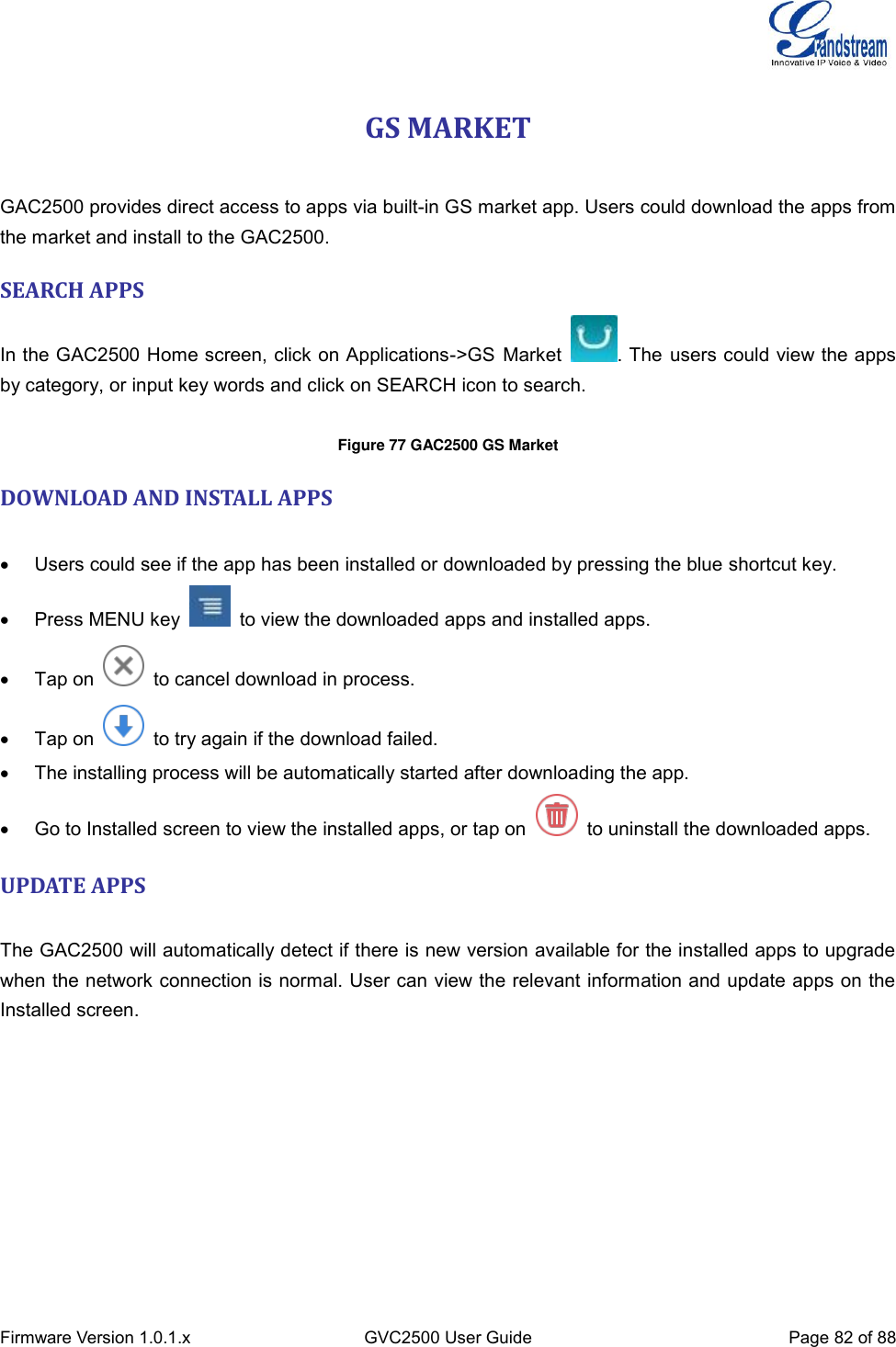  Firmware Version 1.0.1.x GVC2500 User Guide Page 82 of 88  GS MARKET    GAC2500 provides direct access to apps via built-in GS market app. Users could download the apps from the market and install to the GAC2500. SEARCH APPS In the GAC2500 Home screen, click on Applications-&gt;GS Market  . The users could view the apps by category, or input key words and click on SEARCH icon to search.  Figure 77 GAC2500 GS Market  DOWNLOAD AND INSTALL APPS      Users could see if the app has been installed or downloaded by pressing the blue shortcut key.   Press MENU key    to view the downloaded apps and installed apps.     Tap on    to cancel download in process.   Tap on    to try again if the download failed.   The installing process will be automatically started after downloading the app.     Go to Installed screen to view the installed apps, or tap on    to uninstall the downloaded apps. UPDATE APPS    The GAC2500 will automatically detect if there is new version available for the installed apps to upgrade when the network connection is normal. User can view the relevant information and update apps on the Installed screen. 