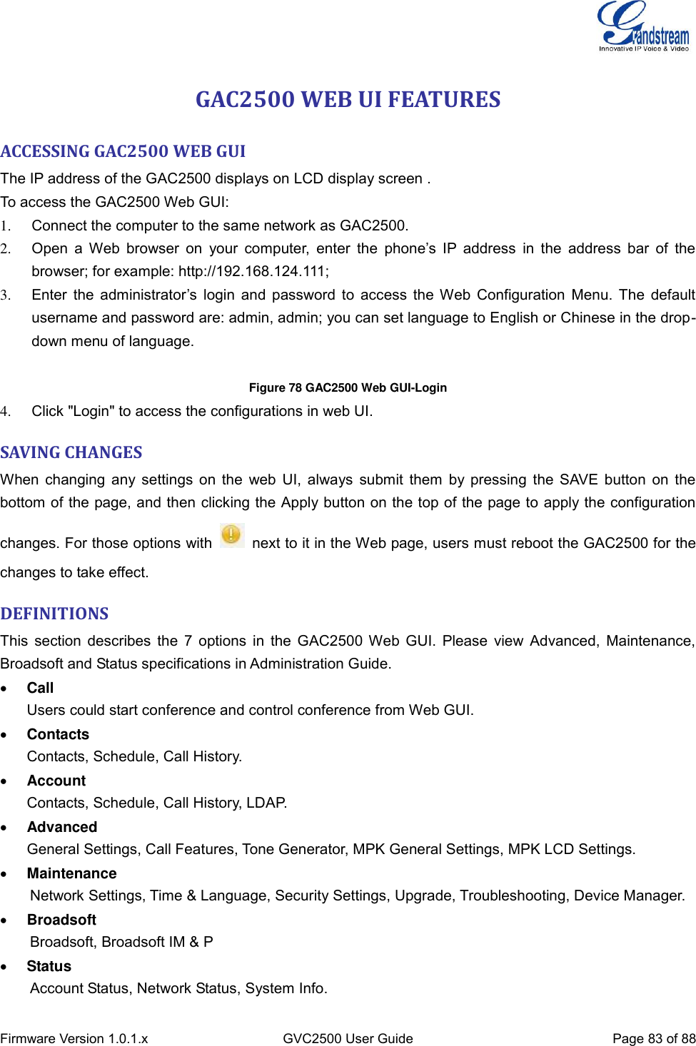  Firmware Version 1.0.1.x GVC2500 User Guide Page 83 of 88  GAC2500 WEB UI FEATURES ACCESSING GAC2500 WEB GUI The IP address of the GAC2500 displays on LCD display screen .   To access the GAC2500 Web GUI: 1.  Connect the computer to the same network as GAC2500. 2. Open  a  Web  browser  on  your  computer,  enter  the  phone’s  IP  address  in  the  address  bar  of  the browser; for example: http://192.168.124.111; 3. Enter  the  administrator’s  login  and  password  to  access  the  Web  Configuration  Menu.  The  default username and password are: admin, admin; you can set language to English or Chinese in the drop-down menu of language.  Figure 78 GAC2500 Web GUI-Login 4.  Click &quot;Login&quot; to access the configurations in web UI. SAVING CHANGES When changing any settings on the  web UI, always submit them by pressing the SAVE button on the bottom of the page, and then clicking the Apply button on the top of the page to apply the configuration changes. For those options with    next to it in the Web page, users must reboot the GAC2500 for the changes to take effect. DEFINITIONS This section describes the 7 options in the GAC2500 Web GUI. Please view Advanced, Maintenance, Broadsoft and Status specifications in Administration Guide.  Call Users could start conference and control conference from Web GUI.  Contacts Contacts, Schedule, Call History.  Account Contacts, Schedule, Call History, LDAP.  Advanced General Settings, Call Features, Tone Generator, MPK General Settings, MPK LCD Settings.  Maintenance     Network Settings, Time &amp; Language, Security Settings, Upgrade, Troubleshooting, Device Manager.  Broadsoft     Broadsoft, Broadsoft IM &amp; P  Status     Account Status, Network Status, System Info. 