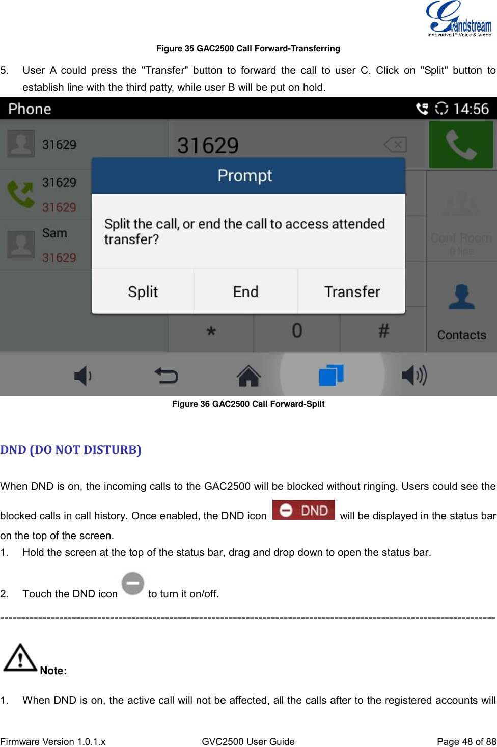  Firmware Version 1.0.1.x GVC2500 User Guide Page 48 of 88  Figure 35 GAC2500 Call Forward-Transferring 5.  User  A  could  press  the  &quot;Transfer&quot;  button  to  forward  the  call  to  user  C.  Click  on  &quot;Split&quot;  button  to establish line with the third patty, while user B will be put on hold.    Figure 36 GAC2500 Call Forward-Split   DND (DO NOT DISTURB)   When DND is on, the incoming calls to the GAC2500 will be blocked without ringing. Users could see the blocked calls in call history. Once enabled, the DND icon    will be displayed in the status bar on the top of the screen.   1.  Hold the screen at the top of the status bar, drag and drop down to open the status bar.   2.  Touch the DND icon to turn it on/off.   --------------------------------------------------------------------------------------------------------------------- Note: 1.  When DND is on, the active call will not be affected, all the calls after to the registered accounts will 