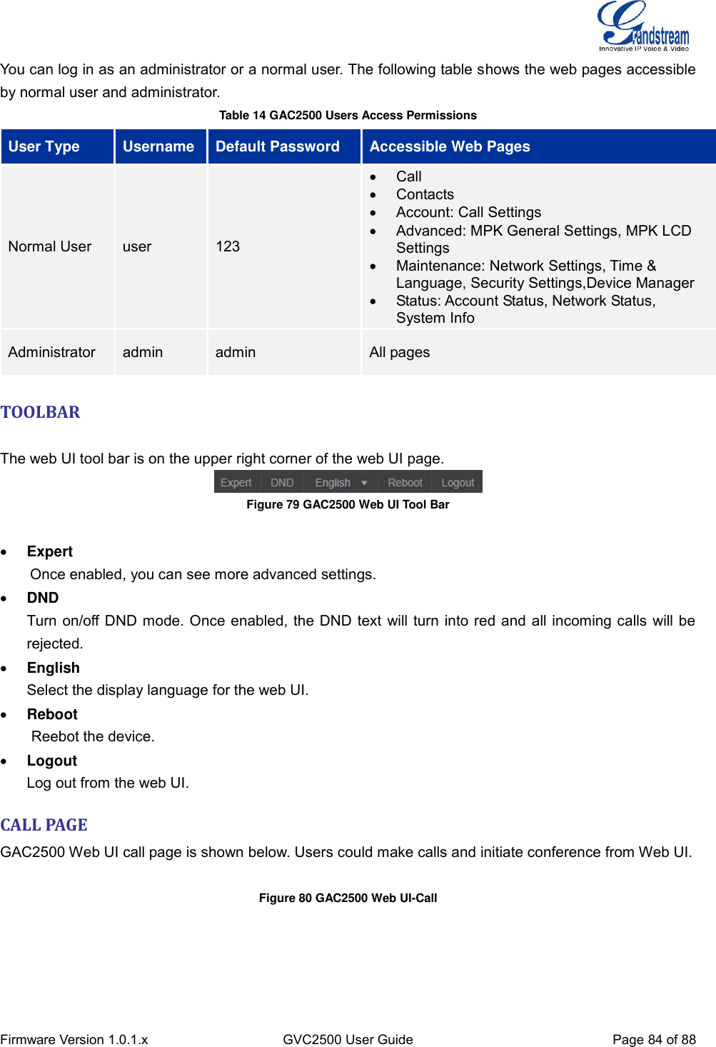  Firmware Version 1.0.1.x GVC2500 User Guide Page 84 of 88  You can log in as an administrator or a normal user. The following table shows the web pages accessible by normal user and administrator. Table 14 GAC2500 Users Access Permissions User Type Username Default Password Accessible Web Pages Normal User user 123   Call   Contacts   Account: Call Settings   Advanced: MPK General Settings, MPK LCD Settings   Maintenance: Network Settings, Time &amp; Language, Security Settings,Device Manager   Status: Account Status, Network Status, System Info Administrator admin admin All pages    TOOLBAR    The web UI tool bar is on the upper right corner of the web UI page.  Figure 79 GAC2500 Web UI Tool Bar      Expert     Once enabled, you can see more advanced settings.  DND Turn on/off DND mode. Once enabled, the DND text will turn into red and all incoming calls will be rejected.  English Select the display language for the web UI.  Reboot Reebot the device.  Logout Log out from the web UI. CALL PAGE GAC2500 Web UI call page is shown below. Users could make calls and initiate conference from Web UI.  Figure 80 GAC2500 Web UI-Call    