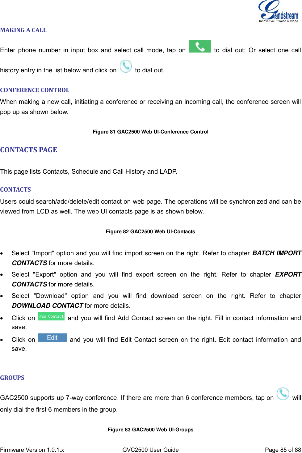  Firmware Version 1.0.1.x GVC2500 User Guide Page 85 of 88  MAKING A CALL Enter phone  number  in input box and select  call mode, tap on    to dial out; Or  select one call history entry in the list below and click on    to dial out. CONFERENCE CONTROL When making a new call, initiating a conference or receiving an incoming call, the conference screen will pop up as shown below.  Figure 81 GAC2500 Web UI-Conference Control CONTACTS PAGE    This page lists Contacts, Schedule and Call History and LADP. CONTACTS Users could search/add/delete/edit contact on web page. The operations will be synchronized and can be viewed from LCD as well. The web UI contacts page is as shown below.  Figure 82 GAC2500 Web UI-Contacts    Select &quot;Import&quot; option and you will find import screen on the right. Refer to chapter BATCH IMPORT CONTACTS for more details.   Select  &quot;Export&quot;  option  and  you  will  find  export  screen  on  the  right.  Refer  to  chapter  EXPORT CONTACTS for more details.   Select  &quot;Download&quot;  option  and  you  will  find  download  screen  on  the  right.  Refer  to  chapter DOWNLOAD CONTACT for more details.   Click on    and you will find Add Contact screen on the right. Fill in contact information and save.   Click on    and you will find Edit Contact screen on the right. Edit contact  information and save.  GROUPS GAC2500 supports up 7-way conference. If there are more than 6 conference members, tap on    will only dial the first 6 members in the group.    Figure 83 GAC2500 Web UI-Groups 